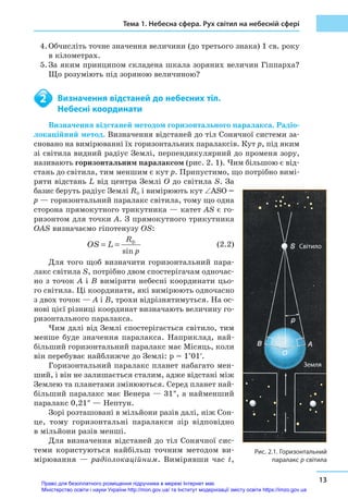 Тема 1. Небесна сфера. Рух світил на небесній сфері
13
4.	Обчисліть точне значення величини (до третього знака) 1 св. року
в кілометрах.
5.	За яким принципом складена шкала зоряних величин Гіппарха?
Що розуміють під зоряною величиною?
	 Визначення відстаней до небесних тіл.
	 Небесні координати
Визначення відстаней методом горизонтального паралакса. Радіо­
локаційний метод. Визначення відстаней до тіл Сонячної системи за-
сновано на вимірюванні їх горизонтальних паралаксів. Кут p, під яким
зі світила видний радіус Землі, перпендикулярний до променя зору,
називають горизонтальним паралаксом (рис. 2. 1). Чим більшою є від-
стань до світила, тим меншим є кут p. Припустимо, що потрібно вимі-
ряти відстань L від центра Землі O до світила S. За
базис беруть радіус Землі R⊕ і вимірюють кут ∠ASO =
p — горизонтальний паралакс світила, тому що одна
сторона прямокутного трикутника — катет AS є го-
ризонтом для точки A. З прямокутного трикутника
OAS визначаємо гіпотенузу OS:
			
sin
R
p
OS L ⊕
= =  (2.2)
Для того щоб визначити горизонтальний пара-
лакс світила S, потрібно двом спостерігачам одночас-
но з точок A і B виміряти небесні координати цьо-
го світила. Ці координати, які вимірюють одночасно
з двох точок — A і B, трохи відрізнятимуться. На ос-
нові цієї різниці координат визначають величину го-
ризонтального паралакса.
Чим далі від Землі спостерігається світило, тим
менше буде значення паралакса. Наприклад, най-
більший горизонтальний паралакс має Місяць, коли
він перебуває найближче до Землі: p = 1°01′.
Горизонтальний паралакс планет набагато мен-
ший, і він не залишається сталим, адже відстані між
Землею та планетами змінюються. Серед планет най-
більший паралакс має Венера — 31″, а найменший
паралакс 0,21″ — Нептун.
Зорі розташовані в мільйони разів далі, ніж Сон-
це, тому горизонтальні паралакси зір відповідно
в мільйони разів менші.
Для визначення відстаней до тіл Сонячної сис-
теми користуються найбільш точним методом ви-
мірювання — радіолокаційним. Вимірявши час t,
2
Рис. 2.1. Горизонтальний
паралакс p світила
Земля
Світило
Право для безоплатного розміщення підручника в мережі Інтернет має
Міністерство освіти і науки України http://mon.gov.ua/ та Інститут модернізації змісту освіти https://imzo.gov.ua
 