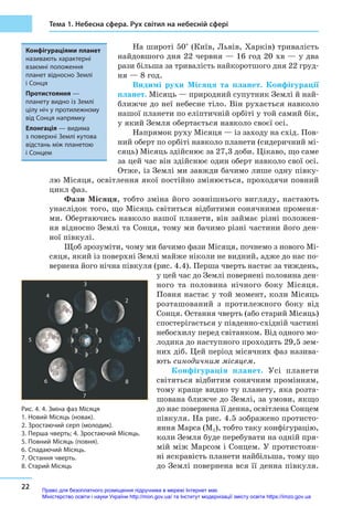 22
Тема 1. Небесна сфера. Рух світил на небесній сфері
На широті 50° (Київ, Львів, Харків) тривалість
найдовшого дня 22 червня — 16 год 20 хв — у два
рази більша за тривалість найкоротшого дня 22 груд-
ня — 8 год.
Видимі рухи Місяця та планет. Конфігурації
планет. Місяць — природний супутник Землі й най-
ближче до неї небесне тіло. Він рухається навколо
нашої планети по еліптичній орбіті у той самий бік,
у який Земля обертається навколо своєї осі.
Напрямок руху Місяця — із заходу на схід. Пов-
ний оберт по орбіті навколо планети (сидеричний мі-
сяць) Місяць здійснює за 27,3 доби. Цікаво, що саме
за цей час він здійснює один оберт навколо свої осі.
Отже, із Землі ми завжди бачимо лише одну півку-
лю Місяця, освітлення якої постійно змінюється, проходячи повний
цикл фаз.
Фази Місяця, тобто зміна його зовнішнього вигляду, настають
унаслідок того, що Місяць світиться відбитими сонячними променя-
ми. Обертаючись навколо нашої планети, він займає різні положен-
ня відносно Землі та Сонця, тому ми бачимо різні частини його ден-
ної півкулі.
Щоб зрозуміти, чому ми бачимо фази Місяця, почнемо з нового Мі-
сяця, який із поверхні Землі майже ніколи не видний, адже до нас по-
вернена його нічна півкуля (рис. 4.4). Перша чверть настає за тиждень,
у цей час до Землі повернені половина ден-
ного та половина нічного боку Місяця.
Повня настає у той момент, коли Місяць
розташований з протилежного боку від
Сонця. Остання чверть (або старий Місяць)
спостерігається у південно-східній частині
небосхилу перед світанком. Від одного мо-
лодика до наступного проходить 29,5 зем-
них діб. Цей період місячних фаз назива-
ють синодичним місяцем.
Конфігурація планет. Усі планети
світяться відбитим сонячним промінням,
тому краще видно ту планету, яка розта-
шована ближче до Землі, за умови, якщо
до нас повернена її денна, освітлена Сонцем
півкуля. На рис. 4.5 зображено протисто-
яння Марса (М1), тобто таку конфігурацію,
коли Земля буде перебувати на одній пря-
мій між Марсом і Сонцем. У протистоян-
ні яскравість планети найбільша, тому що
до Землі повернена вся її денна півкуля.
Конфігураціями планет
називають характерні
взаємні положення
планет відносно Землі
і Сонця
Протистояння —
планету видно із Землі
цілу ніч у протилежному
від Сонця напрямку
Елонгація — видима
з поверхні Землі кутова
відстань між планетою
і Сонцем
Рис. 4. 4. Зміна фаз Місяця
1. Новий Місяць (новак).
2. Зростаючий серп (молодик).
3. Перша чверть; 4. Зростаючий Місяць.
5. Повний Місяць (повня).
6. Спадаючий Місяць.
7. Остання чверть.
8. Старий Місяць
1
6
7
8
2
3
4
5
Право для безоплатного розміщення підручника в мережі Інтернет має
Міністерство освіти і науки України http://mon.gov.ua/ та Інститут модернізації змісту освіти https://imzo.gov.ua
 
