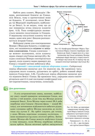 Тема 1. Небесна сфера. Рух світил на небесній сфері
23
Орбіти двох планет, Меркурія і Ве-
нери, розташовані ближче до Сонця,
ніж Земля, тому в  протистоянні вони
не бувають. У  положенні, коли Вене-
ра чи Меркурій перебувають найближ-
че до Землі, їх не видно, тому що до
нас повернена нічна півкуля планети
(рис.  4.5). Така конфігурація назива-
ється нижнім сполученням із Сонцем.
У верхньому сполученні планету теж не
видно, адже між нею і Землею розташо-
вується яскраве Сонце.
Найкращі умови для спостереження
Венери і Меркурія бувають у конфігура-
ціях, які називаються східною та захід-
ною елонгаціями. Східна елонгація —
це момент положення, коли планету
видно ліворуч від Сонця ввечері (B1). За-
хідна елонгація Венери спостерігається
вранці, коли планету видно праворуч від
Сонця у східній частині небосхилу (B2).
Сидеричний і синодичний періоди обертання планет. Сидеричний
період обертання визначає рух тіл відносно зір. Це проміжок часу,
упродовж якого планета, рухаючись по орбіті, робить повний оберт
навколо Сонця (рис. 4.6). Синодичний період обертання визначає рух
тіл відносно Землі і Сонця. Це проміжок часу, упродовж якого спосте-
рігаються одні й ті самі послідовні конфігурації пла-
нет (протистояння, сполучення, елонгації).
Для допитливих
З усіх астрономічних явищ, напевне, найбіль-
шу увагу людей привертає затемнення Сонця, яке
настає у той момент, коли тінь від Місяця досягає
поверхні Землі. Хоча Місяць через кожні 29,5 доби
перебуває між Сонцем і Землею (фаза — новий Мі-
сяць), але затемнення відбуваються набагато рідше,
адже площина орбіти Місяця нахилена до екліп-
тики під кутом 5°. На орбіті існують дві точки,
у яких Місяць перетинає площину екліптики, —
вони називаються вузлами місячної орбіти. Затем-
нення Місяця або Сонця можуть відбутися тільки
в тому випадку, коли Місяць перебуває поблизу
вузла орбіти. Вузли місячної орбіти зміщуються
Рис. 4.5. Конфігурації Венери і Марса. Про-
тистояння Марса: планета перебуває най-
ближче до Землі, її видно всю ніч у про-
тилежному від Сонця напрямку. Венеру
найкраще видно ввечері у східну елонга-
цію ліворуч від Сонця (B1) та вранці під час
західної елонгації праворуч від Сонця (B2)
Верхнє сполучення
Нижнє сполучення
Протистояння
Орбіта
Марса
Орбіта Землі
Орбіта Венери
B3
B1 B2
M1
B4
M1
З1
M2
З2
С
Орбіта Марса
Орбіта Землі
Рис. 4.6. Шлях, що відповідає
сидеричному періоду обер-
тання Марса навколо Сонця,
зображено пунктиром синьо-
го кольору, синодичному —
пунктиром червоного кольору.
Положення С—З1—М1 та
С—З2—М2 — два послідов-
них протистояння Марса
Право для безоплатного розміщення підручника в мережі Інтернет має
Міністерство освіти і науки України http://mon.gov.ua/ та Інститут модернізації змісту освіти https://imzo.gov.ua
 