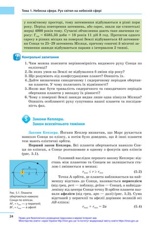 24
Тема 1. Небесна сфера. Рух світил на небесній сфері
у космічному просторі, тому затемнення відбуваються в різні пори
року. Період повторення затемнень, або сарос, знали ще єгипетські
жерці 4000 років тому. Сучасні обчислення дають таке значення са-
росу: Гсар = 6585,33 доби = 18 років 11 діб 8 год. Протягом одного
саросу в різних місцях на поверхні Землі відбуваються 43 затемнен-
ня Сонця та 25–29 затемнень Місяця, причому сонячні й місячні за-
темнення завжди відбуваються парами з інтервалом 2 тижні.
Контрольні запитання
1.	Чим можна пояснити нерівномірність видимого руху Сонця по
екліптиці?
2.	За яких умов на Землі не відбувалося б зміни пір року?
3.	Що розуміють під конфігураціями планет? Опишіть їх.
4.	Дайте визначення синодичному і сидеричному періодам обертан-
ня планети. У чому полягають їх відмінності?
5.	Якою має бути тривалість сидеричного та синодичного періодів
обертання планети у випадку їх рівності?
6.	Чому з поверхні Землі завжди видна лише одна півкуля Місяця?
Опишіть особливості руху супутника нашої планети та послідов-
ність фаз.
	 Закони Кеплера.
	 Закон всесвітнього тяжіння
Закони Кеплера. Йоганн Кеплер визначив, що Марс рухається
навколо Сонця по еліпсу, а потім було доведено, що й інші планети
теж мають еліптичні орбіти.
Перший закон Кеплера. Всі планети обертаються навколо Сон-
ця по еліпсах, а Сонце розташоване в одному з фокусів цих еліпсів
(рис. 5.1).
Головний наслідок першого закону Кеплера: від-
стань між планетою та Сонцем не залишається ста-
лою і змінюється в межах:
		 rmax ≤ r ≥ rmin (5.2)
Точка A орбіти, де планета наближається на най-
меншу відстань до Сонця, називається периге­лієм
(від грец. peri — поблизу, gelios — Сонце), а найвідда-
ленішу від центра Сонця точку B орбіти планети наз-
вали афелієм (від грец. apo — далі) (рис. 5.3). Сума
відстаней у перигелії та афелії дорівнює великій осі
AB еліпса:
		 rmax + rmin = 2a (5.4)
5
2c
O
A B
F1
F2
2a
Рис. 5.1. Планети
обертаються навколо
Сонця по еліпсах.
AF1 = rmin — у перигелії;
BF1 = rmax — в афелії
Право для безоплатного розміщення підручника в мережі Інтернет має
Міністерство освіти і науки України http://mon.gov.ua/ та Інститут модернізації змісту освіти https://imzo.gov.ua
 