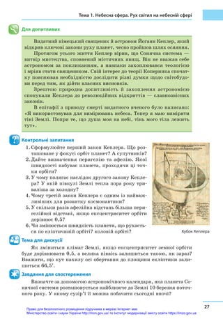 Тема 1. Небесна сфера. Рух світил на небесній сфері
27
Для допитливих
Видатний німецький священик й астроном Йоганн Кеплер, який
відкрив ключові закони руху планет, чесно пройшов шлях осяяння.
Протягом усього життя Кеплер вірив, що Сонячна система —
витвір мистецтва, сповнений містичних явищ. Він не вважав себе
астрономом за покликанням, а навпаки захоплювався теологією
і мріяв стати священиком. Свій інтерес до теорії Коперника спочат-
ку пояснював необхідністю дослідити різні думки щодо світобудо-
ви перед тим, як дійти власних висновків.
Зрештою природна допитливість й захоплення астрономією
спонукали Кеплера до революційних відкриттів — славнозвісних
за­конів.
В епітафії з приводу смерті видатного вченого було написано:
«Я використовував для вимірювань небеса. Тепер я маю виміряти
тіні Землі. Попри те, що душа моя на небі, тінь мого тіла лежить
тут».
Контрольні запитання
1.	Сформулюйте перший закон Кеплера. Що роз-
ташоване у фокусі орбіт планет? А супутників?
2.	Дайте визначення перигелію та афелію. Якої
швидкості набуває планета, проходячи ці точ-
ки орбіти?
3.	У чому полягає наслідок другого закону Кепле-
ра? У якій півкулі Землі тепла пора року три-
валіша за холодну?
4.	Чому третій закон Кеплера є одним із найваж-
ливіших для розвитку космонавтики?
5.	У скільки разів афелійна відстань більша пери-
гелійної відстані, якщо ексцентриситет орбіти
дорівнює 0,5?
6.	Чи змінюється швидкість планети, що рухаєть-
ся по еліптичниій орбіті? коловій орбіті?
Тема для дискусії
Як зміниться клімат Землі, якщо ексцентриситет земної орбіти
буде дорівнювати 0,5, а велика піввісь залишиться такою, як зараз?
Вважати, що кут нахилу осі обертання до площини екліптики зали-
шиться 66,5°.
Завдання для спостереження
Визначте за допомогою астрономічного календаря, яка планета Со-
нячної системи розташовується найближче до Землі 10 березня поточ-
ного року. У якому сузір’ї її можна побачити сьогодні вночі?
Кубок Кеплера
Право для безоплатного розміщення підручника в мережі Інтернет має
Міністерство освіти і науки України http://mon.gov.ua/ та Інститут модернізації змісту освіти https://imzo.gov.ua
 