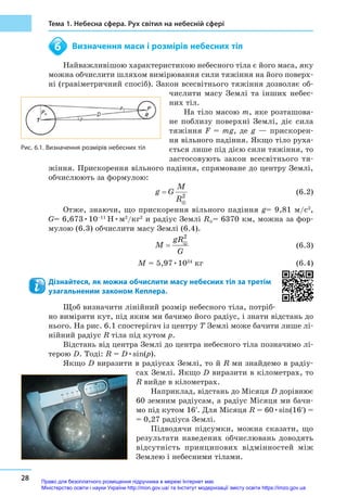 28
Тема 1. Небесна сфера. Рух світил на небесній сфері
	 Визначення маси і розмірів небесних тіл
Найважливішою характеристикою небесного тіла є його маса, яку
можна обчислити шляхом вимірювання сили тяжіння на його поверх-
ні (гравіметричний спосіб). Закон всесвітнього тяжіння дозволяє об-
числити масу Землі та інших небес-
них тіл.
На тіло масою m, яке розташова-
не поблизу поверхні Землі, діє сила
тяжіння F = mg, де g — прискорен-
ня вільного падіння. Якщо тіло руха-
ється лише під дією сили тяжіння, то
застосовують закон все­світнього тя-
жіння. Прискорення вільного падіння, спрямоване до центру Землі,
обчислюють за формулою:
					  (6.2)
Отже, знаючи, що прискорення вільного падіння g= 9,81 м/с2
,
G= 6,673•10–11
H•м2
/кг2
и радіус Землі R⊕= 6370 км, можна за фор-
мулою (6.3) обчислити масу Землі (6.4).
					  (6.3)
				 M = 5,97•1024
кг (6.4)
Дізнайтеся, як можна обчислити масу небесних тіл за третім
узагальненим законом Кеплера.
Щоб визначити лінійний розмір небесного тіла, потріб-
но виміряти кут, під яким ми бачимо його радіус, і знати відстань до
нього. На рис. 6.1 спостерігач із центру T Землі може бачити лише лі-
нійний радіус R тіла під кутом p.
Відстань від центра Землі до центра небесного тіла позначимо лі-
терою D. Тоді: R = D•sin(p).
Якщо D виразити в радіусах Землі, то й R ми знайдемо в радіу-
сах Землі. Якщо D виразити в кілометрах, то
R вийде в кілометрах.
Наприклад, відстань до Місяця D дорівнює
60 земним радіусам, а радіус Місяця ми бачи-
мо під кутом 16ʹ. Для Місяця R = 60•sin(16ʹ) =
= 0,27 радіуса Землі.
Підводячи підсумки, можна сказати, що
результати наведених обчислювань доводять
відсутність принципових відмінностей між
Землею і небесними тілами.
6
Рис. 6.1. Визначення розмірів небесних тіл
Право для безоплатного розміщення підручника в мережі Інтернет має
Міністерство освіти і науки України http://mon.gov.ua/ та Інститут модернізації змісту освіти https://imzo.gov.ua
 