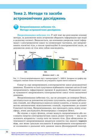 32
Тема 2. Методи та засоби астрономічних досліджень
Тема 2. Методи та засоби
астрономічних досліджень
	 Випромінювання небесних тіл.
	 Методи астрономічних досліджень
Випромінювання небесних тіл. У цій темі ми розглянемо основні
методи, за допомогою яких астрономи збирають інформацію про події
в далекому космосі. Виявляється, що основним джерелом такої інфор-
мації є електромагнітні хвилі та елементарні частинки, які випромі-
нюють космічні тіла, а також гравітаційні й електромагнітні поля, за
допомогою яких ці тіла між собою взаємодіють.
Кальцій
400	 500	 600	700
Гідроген
Гідроген
Магній
Натрій
Довжина хвилі λ, нм
λmax
Енергія
Рис. 1.1. Спектр випромінювання зорі з температурою T = 5800 K. Западини на графіку від-
повідають темним лініям поглинання, які утворюють окремі хімічні елементи
Сонце та зорі випромінюють електромагнітні хвилі різноманітної
довжини. Планети та їхні супутники відбивають сонячне світло й самі
випромінюють інфрачервоні промені й радіохвилі. Розріджені газо-
ві туманності випромінюють електромагнітні хвилі чітко визначеної
довжини.
Випромінювання небесних тіл, що не доходить до поверхні Землі,
досліджується за допомогою штучних супутників, наукових орбіталь-
них станцій, які обертаються навколо нашої планети, а також за допо-
могою автоматичних міжпланетних станцій, спрямованих до планет
Сонячної системи. Випромінювання, яке проходить крізь земну атмо­
сферу, вчені досліджують безпосередньо з поверхні Землі.
Як відомо з курсу фізики, атоми можуть випромінювати або по-
глинати енергію електромагнітних хвиль різної частоти — від цього
залежать яскравість і колір того чи іншого тіла. Для обчислення ін-
тенсивності випромінювання вводиться поняття так званого чорного
тіла, яке може ідеально поглинати й випромінювати електромагніт-
ні коливання в діапазоні всіх довжин хвиль (безперервний спектр).
1
Право для безоплатного розміщення підручника в мережі Інтернет має
Міністерство освіти і науки України http://mon.gov.ua/ та Інститут модернізації змісту освіти https://imzo.gov.ua
 