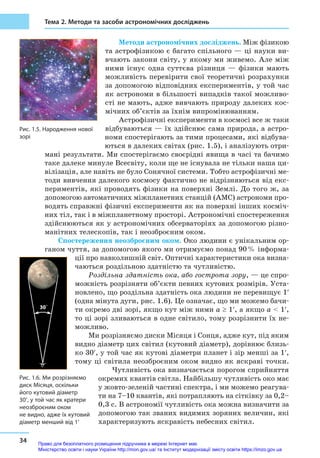 34
Тема 2. Методи та засоби астрономічних досліджень
Методи астрономічних досліджень. Між фізикою
та астрофізикою є багато спільного — ці науки ви-
вчають закони світу, у якому ми живемо. Але між
ними існує одна суттєва різниця  — фізики мають
можливість перевірити свої теоретичні розрахунки
за допомогою відповідних експериментів, у той час
як астрономи в більшості випадків такої можливо-
сті не мають, адже вивчають природу далеких кос-
мічних об’єктів за їхнім випромінюванням.
Астрофізичні експерименти в космосі все ж таки
відбуваються — їх здійснює сама природа, а астро-
номи спостерігають за тими процесами, які відбува-
ються в далеких світах (рис. 1.5), і аналізують отри-
мані результати. Ми спостерігаємо своєрідні явища в часі та бачимо
таке далеке минуле Всесвіту, коли ще не існувала не тільки наша ци-
вілізація, але навіть не було Сонячної системи. Тобто астрофізичні ме-
тоди вивчення далекого космосу фактично не відрізняються від екс-
периментів, які проводять фізики на поверхні Землі. До того ж, за
допомогою автоматичних міжпланетних станцій (АМС) астрономи про-
водять справжні фізичні експерименти як на поверхні інших косміч-
них тіл, так і в міжпланетному просторі. Астрономічні спостереження
здійснюються як у астрономічних обсерваторіях за допомогою різно-
манітних телескопів, так і неозбро­єним оком.
Спостереження неозброєним оком. Око людини є унікальним ор-
ганом чуття, за допомогою якого ми отримуємо понад 90 % інформа-
ції про навколишній світ. Оптичні характеристики ока визна-
чаються роздільною здатністю та чутливістю.
Роздільна здатність ока, або гострота зору, — це спро-
можність розрізняти об’єкти певних кутових розмірів. Уста-
новлено, що роздільна здатність ока людини не перевищує 1′
(одна мінута дуги, рис. 1.6). Це означає, що ми можемо бачи-
ти окремо дві зорі, якщо кут між ними a ≥ 1′, а якщо a  1′,
то ці зорі зливаються в одне світило, тому розрізнити їх не-
можливо.
Ми розрізняємо диски Місяця і Сонця, адже кут, під яким
видно діаметр цих світил (кутовий діаметр), дорівнює близь-
ко 30′, у той час як кутові діаметри планет і зір менші за 1′,
тому ці світила неозброєним оком видно як яскраві точки.
Чутливість ока визначається порогом сприйняття
окремих квантів світла. Найбільшу чутливість око має
у жовто-зеленій частині спектра, і ми можемо реагува-
ти на 7–10 квантів, які потрапляють на сітківку за 0,2–
0,3 с. В астрономії чутливість ока можна визначити за
допомогою так званих видимих зоряних величин, які
характеризують яскравість небесних світил.
Рис. 1.5. Народження нової
зорі
30´
Рис. 1.6. Ми розрізняємо
диск Місяця, оскільки
його кутовий діаметр
30′, у той час як кратери
неозброєним оком
не видно, адже їх кутовий
діаметр менший від 1′
Право для безоплатного розміщення підручника в мережі Інтернет має
Міністерство освіти і науки України http://mon.gov.ua/ та Інститут модернізації змісту освіти https://imzo.gov.ua
 
