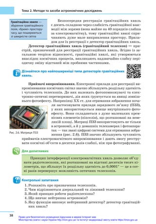 38
Тема 2. Методи та засоби астрономічних досліджень
Безпосередня реєстрація гравітаційних хвиль
є досить складною через слабкість гравітаційної взає-
модії між зорями (вона майже на 40 порядків слабша
за електромагнітну), тому гравітаційні хвилі спри-
чиняють дуже мале викривлення простору. Прила-
дом для їх реєстрації є детектор гравітаційних хвиль.
Детектор гравітаційних хвиль (гравітаційний телескоп) — при-
стрій, призначений для реєстрації гравітаційних хвиль. Згідно із за-
гальною теорією відносності, гравітаційні хвилі, які утворюються
внаслідок космічних процесів, викликають надзвичайно слабку пері-
одичну зміну відстаней між пробними частинками.
Дізнайтеся про найпоширеніші типи детекторів гравітаційних
хвиль.
Приймачі випромінювання. Електронні прилади для реєстрації ви-
промінювання космічних світил значно збільшують роздільну здатність
і чутливість телескопів. До них належать фотопомножувачі та елек­
трон­но-оптичні перетворювачі, дія яких ґрунтується на явищі зовніш-
нього фотоефекту. Наприкінці XX ст. для отримання зображення поча-
ли застосовувати прилади зарядового зв’язку (ПЗЗ),
у яких використовується явище внутрішнього фото­
ефекту. Вони складаються з дуже маленьких крем-
нієвих елементів (пікселів), що розташовані на неве-
ликій площі. Матриці ПЗЗ використовують не тільки
в астрономії, а й у домашніх телекамерах і фотоапара-
тах — так звані цифрові системи для отримання зобра-
ження (рис. 2.6). ПЗЗ значно збільшують чутливість
приймачів електромагнітного випромінювання і дають змогу реєстру-
вати космічні об’єкти в десятки разів слабші, ніж при фотографуванні.
Для допитливих
Принцип інтерференції електромагнітних хвиль дозволяє об’єд-
нати радіотелескопи, які розташовані на відстані десятків тисяч кі-
лометрів, що збільшує їх роздільну здатність до 0,0001″ — це в сот-
ні разів перевершує можливість оптичних телескопів.
Контрольні запитання
1.	Розкажіть про призначення телескопів.
2.	Чим відрізняються дзеркальний та лінзовий телескопи?
3.	Який принцип роботи радіотелескопа?
4.	Що вивчає нейтринна астрономія?
5.	Яку функцію виконує нейтринний детектор? детектор гравітацій-
них хвиль?
Рис. 2.6. Матриця ПЗЗ
Гравітаційна хвиля —
збурення гравітаційного
поля, «брижі» простору-­
часу, що поширюються
зі швидкістю світла
Право для безоплатного розміщення підручника в мережі Інтернет має
Міністерство освіти і науки України http://mon.gov.ua/ та Інститут модернізації змісту освіти https://imzo.gov.ua
 