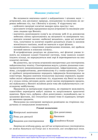 
3
Шановне учнівство!
Ви починаєте вивчення однієї з найдавніших і цікавих наук —
астро­номії, яка досліджує природу, походження та еволюцію як ок-
ремих небесних тіл, так і Всесвіту в цілому. У підручнику ви:
•	здійсните своєрідні космічні мандри крізь простір і час;
•	розглянете історію зародження науки астрономії та еволюцію уяв-
лень людини про Всесвіт;
•	навчитесь розпізнавати сузір’я на нічному небі й за допомогою
небесних світил орієнтуватись на місцевості та вимірювати час;
•	вивчите основні закони «небесної механіки», адже всі космічні
тіла, супутники та космічні кораблі рухаються згідно із законом
всесвітнього тяжіння, який ви вивчали в курсі фізики;
•	познайомитесь з видатними українськими вченими, які зробили
вагомий внесок в освоєння космосу.
В  астрофізичних розділах ви дізнаєтесь, які фізичні умови іс-
нують  на поверхні планет Сонячної системи, чому навколо планет
існують кільця, як народжуються нові зорі й перетворюються на пил
планетні системи.
Ви дізнаєтесь, що сучасна астрономія використовує для спостережень
найдосконалішу техніку. Спостереження ведуть у різних діапазонах елек-
тромагнітного випромінювання: радіодіапазоні, інфрачервоному, види-
мому, ультрафіолетовому, рентгенівському й у гамма-променях. Сучас-
ні приймачі випромінювання передають інформацію безпосередньо на
комп’ютери. Завдяки новітнім технологіям науковці отримують надзви-
чайно якісні зображення космічних тіл, віддалених від Землі на відста-
ні у кілька сотень світлових років; здатні наочно відтворювати процеси,
які відбувалися у Всесвіті мільйони років тому або відбуватимуться у не-
оглядному майбутньому.
Працюючи за матеріалами підручника, ви отримаєте можливість
самостійно перевіряти набуті знання та закріплювати практичні
навички. Крім того, рубрика «Для допитливих» познайомить вас із
цікавими фактами, які стосуються певної теми й підвищать інтерес
до вивчення предмета.
Посилання на електронні матеріали розміщено на сторінках під-
ручника зі спеціальною позначкою і.
Умовні позначення
Контрольні запитання
Тема для дискусії
Завдання для спостереження
Для допитливих
Висновки
Дізнайтеся більше
Звертаємо особливу увагу, що під час астрономічних спостережень
не можна дивитися на Сонце ані в телескоп, ані неозброєним оком.
Право для безоплатного розміщення підручника в мережі Інтернет має
Міністерство освіти і науки України http://mon.gov.ua/ та Інститут модернізації змісту освіти https://imzo.gov.ua
 
