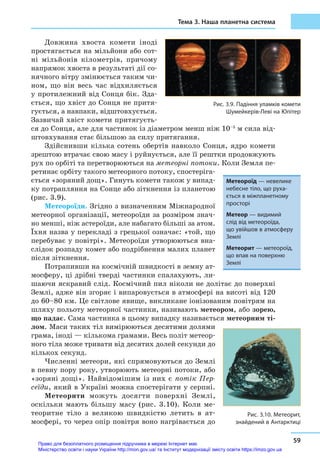 Тема 3. Наша планетна система
59
Довжина хвоста комети іноді
простягається на мільйони або сот-
ні мільйонів кілометрів, причому
напрямок хвоста в результаті дії со-
нячного вітру змінюється таким чи-
ном, що він весь час відхиляється
у протилежний від Сонця бік. Зда-
ється, що хвіст до Сонця не притя-
гується, а навпаки, відштовхується.
Зазвичай хвіст комети притягуєть-
ся до Сонця, але для частинок із діаметром менш ніж 10–5
м сила від-
штовхування стає більшою за силу притягання.
Здійснивши кілька сотень обертів навколо Сонця, ядро комети
зрештою втрачає свою масу і руйнується, але її рештки продовжують
рух по орбіті та перетворюються на метеорні потоки. Коли Земля пе-
ретинає орбіту такого метеорного потоку, спостеріга-
ється «зоряний дощ». Гинуть комети також у випад-
ку потрапляння на Сонце або зіткнення із планетою
(рис. 3.9).
Метеороїди. Згідно з визначенням Міжнародної
метеорної організації, метеороїди за розміром знач-
но менші, ніж астероїди, але набагато більші за атом.
Їхня назва у перекладі з грецької означає: «той, що
перебуває у повітрі». Метеороїди утворюються вна­
слідок розпаду комет або подрібнення малих планет
після зіткнення.
Потрапивши на космічній швидкості в земну ат-
мосферу, ці дрібні тверді частинки спалахують, ли-
шаючи яскравий слід. Космічний пил ніколи не долітає до поверхні
Землі, адже він згоряє і випаровується в атмосфері на висоті від 120
до 60–80 км. Це світлове явище, викликане іонізованим повітрям на
шляху польоту метеорної частинки, називають метеором, або зорею,
що падає. Сама частинка в цьому випадку називається метеорним ті-
лом. Маси таких тіл вимірюються десятими долями
грама, іноді — кількома грамами. Весь політ метеор-
ного тіла може тривати від десятих долей секунди до
кількох секунд.
Численні метеори, які спрямовуються до Землі
в певну пору року, утворюють метеорні потоки, або
«зоряні дощі». Найвідомішим із них є  потік Пер­
сеїди, який в Україні можна спостерігати у серпні.
Метеорити можуть досягти поверхні Землі,
оскільки мають більшу масу (рис. 3.10). Коли ме-
теоритне тіло з  великою швидкістю летить в  ат-
мосфері, то через опір повітря воно нагрівається до
Рис. 3.9. Падіння уламків комети
Шумейкерів-Леві на Юпітер
Метеороїд — невелике
небесне тіло, що руха-
ється в міжпланетному
просторі
Метеор — видимий
слід від метеороїда,
що увійшов в атмосферу
Землі
Метеорит — метеороїд,
що впав на поверхню
Землі
Рис. 3.10. Метеорит,
знайдений в Антарктиці
Право для безоплатного розміщення підручника в мережі Інтернет має
Міністерство освіти і науки України http://mon.gov.ua/ та Інститут модернізації змісту освіти https://imzo.gov.ua
 