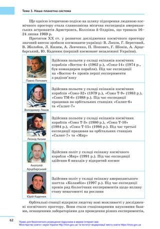 62
Тема 3. Наша планетна система
Ще однією історичною подією на шляху підкорення людиною кос-
мічного простору стала славнозвісна місячна експедиція американ-
ських астронавтів Армстронга, Коллінза й Олдріна, що тривала 16–
24 липня 1969 р.
Протягом ХХ ст. у  розвиток дослідження космічного простору
знач­ний внесок зробили космонавти-українці: В. Ляхов, Г. Береговий,
В. Жолобов, Л. Кизим, А. Левченко, П. Попович, Г. Шонін, А. Арце-
барський, Ю. Каденюк (перший космонавт незалежної України).
Павло Попович
Здійснив польоти у складі екіпажів космічних
кораблів «Восток-4» (1962 р.), «Союз-14» (1974 р.,
був командиром корабля). Під час експедиції
на «Восток-4» провів перші експерименти
з радіозв’язку
Володимир Ляхов
Здійснив польоти у складі екіпажів космічних
кораблів «Союз-32» (1979 р.), «Союз Т-9» (1983 р.),
«Союз ТМ-6» (1988 р.). Під час експедиції
працював на орбітальних станціях «Салют-6»
та «Салют-7»
Леонід Кизим
Здійснив польоти у складі екіпажів космічних
кораблів «Союз Т-3» (1980 р.), «Союз Т-10»
(1984 р.), «Союз Т-15» (1986 р.). Під час третьої
експедиції працював на орбітальних станціях
«Салют-7» та «Мир»
Анатолій
Арцебарський
Здійснив політ у складі екіпажу космічного
корабля «Мир» (1991 р.). Під час експедиції
здійснив 6 виходів у відкритий космос
Юрій Каденюк
Здійснив політ у складі екіпажу американського
шаттла «Коламбія» (1997 р.). Під час експедиції
провів ряд біологічних експериментів щодо впливу
стану невагомості на рослини
Орбітальні станції відкрили людству нові можливості у досліджен-
ні космічного простору. Вони стали стаціонарними науковими база-
ми, оснащеними лабораторіями для проведення різних експериментів,
Право для безоплатного розміщення підручника в мережі Інтернет має
Міністерство освіти і науки України http://mon.gov.ua/ та Інститут модернізації змісту освіти https://imzo.gov.ua
 