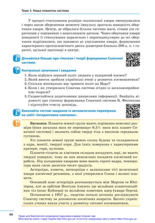 66
Тема 3. Наша планетна система
У процесі стискування розміри газопилової хмари зменшувалися
і через закон збереження моменту імпульсу зростала швидкість обер-
тання хмари. Центр, де зібралася більша частина маси, ставав усе га-
рячішим у порівнянні з навколишнім диском. Через обертання хмари
швидкості її стискування паралельно і перпендикулярно до осі обер-
тання відрізнялися, що призвело до ущільнення хмари, формування
характерного протопланетного диска діаметром близько 200 а. о. і га-
рячої, щільної протозорі в центрі.
Дізнайтеся більше про гіпотези і теорії формування Сонячної
системи.
Контрольні запитання і завдання
1.	Коли відбувся перший політ людини у відкритий космос?
2.	Який внесок зробили українські вчені у розвиток космонав­тики?
3.	Скільки мінімально має тривати політ на Марс?
4.	Коли і як утворилася Сонячна система згідно із загальноприйня-
тою теорією?
5.	Скористайтеся додатковими джерелами інформації. Знайдіть ві-
домості про гіпотезу формування Сонячної системи В. Фесенкова
і підготуйте стислу доповідь.
Виконайте тестові завдання із автоматичною перевіркою
на сайті «Інтерактивне навчання».
Висновки. Планети земної групи мають порівняно невеликі роз-
міри (їхня загальна маса не перевищує 0,5% маси всіх планет Со-
нячної системи) і являють собою тверді тіла з високою середньою
густиною.
Усі планети земної групи мають схожу будову та складаються
з ядра, мантії, твердої кори. Для їхніх поверхонь є характерними
кратери, гори, вулкани.
Планети-гіганти за хімічним складом нагадують зорі, не мають
твердої поверхні, тому на них неможливо посадити космічний ко-
рабель. Під холодними хмарами вони мають гарячі надра, темпера-
тура яких сягає десятків тисяч градусів.
Астероїди, комети, метеороїди є  залишками тієї величезної
хмари космічної речовини, з якої утворилися Сонце і великі пла-
нети.
Основний пояс астероїдів розташовується між Марсом та Юпі-
тером, але за орбітою Нептуна існують ще мільйони планетоподіб-
них тіл (пояс Койпера) та мільйони кометних ядер (хмара Оорта).
Починаючи з  1957 р., людство почало активно досліджувати
Сонячну систему за допомогою космічних апаратів. Багато україн-
ських учених взяли участь у розвитку світової космонавтики.
Право для безоплатного розміщення підручника в мережі Інтернет має
Міністерство освіти і науки України http://mon.gov.ua/ та Інститут модернізації змісту освіти https://imzo.gov.ua
 