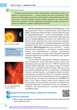 72
Тема 4. Сонце — найближча зоря
Для допитливих
Плями поєднані між собою магнітними силовими лініями по-
дібно до полюсів магніту — кожна пляма має свою полярність. Так
само, як неможливо розділити північний та південний полюси маг-
ніту, так і сонячні плями існують тільки парами, які мають різні
магнітні полярності. Якщо врахувати полярність плям, то цикл со-
нячної активності триває приблизно 22 роки.
Вплив сонячної активності на Землю (рис. 3.4).
Досліджуючи Сонце за допомогою супутників та
АМС, астрономи виявили його сильне корпускуляр-
не випромінювання — потік елементарних части-
нок (протонів, нейтронів, електронів). Наприклад,
під час хромосферних спалахів, які вибухають по-
близу плям, виділяється така величезна енергія,
яку можна порівняти з випромінюванням всієї фо-
тосфери Сонця. Не слід плутати спалахи з протубе-
ранцями. Протуберанці (від лат. protubero — здува-
юсь) існують постійно — це щільні холодні хмари
водню, які піднімаються в  корону і  рухаються
вздовж магнітних силових ліній. Завдяки протубе-
ранцям відбувається обмін речовиною між хромо­
сферою і ко­роною.
Спалах виникає між двома плямами з протилеж-
ною полярністю, коли протягом кількох годин тем-
пература в цій зоні зростає до 5 ∙ 106 K і виділяється
енергія 1021–1025 Дж, що майже сумісне зі світні-
стю Сонця у видимій частині спектра. Під час спала-
ху енергія випромінюється в основному в невидимій
частині спектра (радіо-, ультрафіолетовому та рент-
генівському діапазонах). Під час спалахів у міжпла-
нетний простір також викидаються потоки зарядже-
них частинок, які летять зі швидкістю до 20 000 км/с
(рис. 3.5). Через кілька годин після спалаху кор-
пускулярні потоки можуть долетіти до Землі й ви-
кликати збурення її магнітного поля та світіння іо-
носфери, що проявляється у  вигляді інтенсивних
полярних сяйв.
Дізнайтеся більше про Сонце та прояви його активності.
Контрольні запитання
1.	Яке явище називають сонячною активністю? З якою циклічністю
вона відбувається?
Протуберанці —
щільні хмари водню, які
піднімаються в корону
вздовж магнітних ліній
Рис. 3.4. Сонце і Земля
Рис. 3.5. Хромосферний
спалах на Сонці
Право для безоплатного розміщення підручника в мережі Інтернет має
Міністерство освіти і науки України http://mon.gov.ua/ та Інститут модернізації змісту освіти https://imzo.gov.ua
 