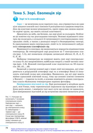 74
Тема 5. Зорі. Еволюція зір
Тема 5. Зорі. Еволюція зір
	 Зорі та їх класифікація
Зоря — це величезна куля гарячого газу, яка утримується як одне
ціле завдяки власній силі тяжіння й розігрівається ядерною енергією.
Для зір властиве велике різноманіття, проте серед них можна виділи-
ти окремі групи, що мають спільні властивості.
Дивлячись на небо, ми бачимо, що зорі різні за кольором. Особли-
во це помітно під час розглядання спектрів. Основні відмінності спек-
трів зір полягають в кількості й інтенсивності спостережуваних спек-
тральних ліній, а також у розподілі енергії в безперервному спектрі.
Із урахуванням видів спектральних ліній та їх інтенсивності побудо-
вана спектральна класифікація зір.
Відмінності в спектрах зір визначаються передусім відмінностями
температур. За температурою зорі розділили на 7 спектральних кла-
сів (рис. 1.1), які позначили літерами латинської абетки: О, В, A, F,
G, К, М.
Найвищу температуру на поверхні мають сині зорі спектрально-
го класу О, які випромінюють найбільше енергії у синій частині спек-
тра (рис. 1.2). Кожний спектральний клас поділяється на 10 підкла-
сів: АО, А1... А9.
Зазвичай у спектрі кожної зорі є темні лінії поглинання, які утво-
рюються в розрідженій атмосфері зорі та в атмосфері Землі й пока-
зують хімічний склад цих атмосфер. Виявилося, що всі зорі мають
майже однаковий хімічний склад, тому що основні хімічні елементи
у Все­світі — гідроген та гелій, а основна відмінність різних спектраль-
них класів обумовлена температурою зоряних фотосфер.
Вимірювання відстаней до зір. Зорі розташовані в мільйони разів
далі, ніж Сонце, тому горизонтальні паралакси зір відповідно в міль-
йони разів менші, і виміряти такі малі кути ще нікому не вдавалося.
Для вимірювання відстаней до зір астрономи змушені визначати річні
1
Рис. 1.1. Кольори зір
визначають 7 основних
спектральних класів.
Найгарячіші зорі —
сині зорі — належать
до спектрального класу
О, найхолодніші —
червоні зорі — до
спектрального класу М.
Сонце має температуру
фотосфери 5780 К, жовтий
колір і належить до
спектрального класу G 
Право для безоплатного розміщення підручника в мережі Інтернет має
Міністерство освіти і науки України http://mon.gov.ua/ та Інститут модернізації змісту освіти https://imzo.gov.ua
 