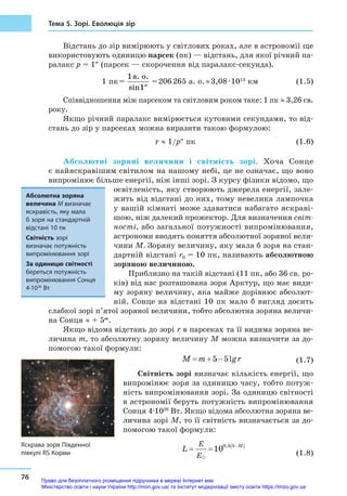 76
Тема 5. Зорі. Еволюція зір
Відстань до зір вимірюють у світлових роках, але в астрономії ще
використовують одиницю парсек (пк) — відстань, для якої річний па-
ралакс p = 1″ (парсек — скорочення від паралакс-секунда).
			 1 пк = 
1
1
a. o.
sin ″
 = 206 265 а. о. ≈ 3,08 ∙ 1013
 км (1.5)
Співвідношення між парсеком та світловим роком таке: 1 пк ≈ 3,26 св.
року.
Якщо річний паралакс вимірюється кутовими секундами, то від-
стань до зір у парсеках можна виразити такою формулою:
					 r ≈ 1/p″ пк (1.6)
Абсолютні зоряні величини і  світність зорі. Хоча Сонце
є найяскравішим світилом на нашому небі, це не означає, що воно
випромінює більше енергії, ніж інші зорі. З курсу фізики відомо, що
освітленість, яку створюють джерела енергії, зале-
жить від відстані до них, тому невелика лампочка
у вашій кімнаті може здаватися набагато яскраві-
шою, ніж далекий прожектор. Для визначення світ-
ності, або загальної потужності випромінювання,
астрономи вводять поняття абсолютної зоряної вели-
чини М. Зоряну величину, яку мала б зоря на стан-
дартній відстані r0 = 10 пк, називають абсолютною
зоряною величиною.
Приблизно на такій відстані (11 пк, або 36 св. ро-
ків) від нас розташована зоря Арктур, що має види-
му зоряну величину, яка майже дорівнює абсолют-
ній. Сонце на відстані 10 пк мало б  вигляд досить
слабкої зорі п’ятої зоряної величини, тобто абсолютна зоряна величи-
на Сонця ≈ + 5m
.
Якщо відома відстань до зорі r в парсеках та її видима зоряна ве-
личина т, то абсолютну зоряну величину М можна визначити за до-
помогою такої формули:
		 M m r= + −5 5lg  (1.7)
Світність зорі визначає кількість енергії, що
випромінює зоря за одиницю часу, тобто потуж-
ність випромінювання зорі. За одиницю світності
в астрономії беруть потужність випромінювання
Сонця 4·1026
Вт. Якщо відома абсолютна зоряна ве-
личина зорі М, то її світність визначається за до-
помогою такої формули:
		
L
E
E
M
= = −( )
100 4 5,
 (1.8)
Абсолютна зоряна
величина М визначає
яскравість, яку мала
б зоря на стандартній
відстані 10 пк
Світність зорі
визначає потужність
випромінювання зорі
За одиницю світності
береться потужність
випромінювання Сонця
4·1026
Вт
Яскрава зоря Південної
півкулі RS Корми
Право для безоплатного розміщення підручника в мережі Інтернет має
Міністерство освіти і науки України http://mon.gov.ua/ та Інститут модернізації змісту освіти https://imzo.gov.ua
 