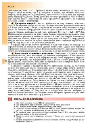 100
Розділ
(змішування, мал. 4.4). ричина виникнення конвекції у зовнішні
шара Сонця та сама, о й у посудині з водою, о кипить: кількість
енергії, о над одить від нагрівача, на агато ільша від ті ї, о переда-
ться теплопровідністю. ому речовина почина ру атися і сама почина
переносити тепло. Конвективна зона практично про одить до видимої
повер ні Сонця ото ери.
4. Аналіз імічного складу земни , місячни
порід і метеоритів указу на те, о Сонячна система утворилася лизько
4,7 млрд років тому. Сонце, за сучасними даними, існу лизько млрд
років. а останні млрд років світність його май е не змінилася. овна
енергія Сонця, виділена за цей час, дорівню E ≈ L t = , 104
.
оділивши це значення на повну масу Сонця, одер имо, о ко ен кіло-
грам сонячної речовини виділив лизько 1,8 101
енергії. еально це
значення е ільше, тому о ми не вра ували е перші 2 млрд років.
одне імічне паливо не мо е за езпечити таке значення внутрішньої
енергії, яку виділя 1 кг сонячної речовини.
У середньому Сонце втрача при лизно 4 млн тонн водню за секунду. а
перший погляд це значення мо е здатися величезним. днак воно незначне
порівняно з повною масою Сонця. озра унки показують, о водню в надра
досить для підтримки світіння на сучасному рівні е протягом млрд років.
5. Р ейтрино диним видом
випромінювання, яке над одить до земного спостерігача з найгли ши
надр Сонця та зір і несе в со і ін ормацію про ї ню внутрішню структу-
ру та про процеси, о від уваються там. Сучасні засо и ре страції ней-
трино дають мо ливість виявляти випромінювання нейтрино лише Сон-
ця і найновіши зір нашої Галактики.
ейтрино одним із продуктів протон-протонного циклу. і частинки
май е ез вза модії здатні проникати крізь тов у зорі, несучи частину
енергії езпосередньо з її центральни о ластей. ейтрино мають величез-
ну проникаючу здатність, і тому ї ва ко заре стувати. Але існують спе-
ціальні нейтринні о серваторії, які іксують потоки сонячни нейтрино.
е страція нейтрино ма вкрай ва ливе значення, оскільки саме ней-
трино несе ін ормацію про процеси, о від уваються в надра Сонця
і поді ни до нього зір. рунтуючись на дани про масу, світність і радіус
Сонця, мо на отримати дані про тиск, густину, температуру та імічний
склад на різни відстаня від центра Сонця. і результати ду е ва ливі
для космології. ідтверд ення коливань нейтрино разом з попередніми
дослід еннями да змогу ізикам встановити вер ню ме у на перед ачу-
вану масу нейтрино. днуючи це з очікуваним числом нейтрино у
Всесвіті, ізики оцінили, о загальна маса нейтрино при лизно дорівню
загальній масі всі видими зір у Всесвіті.
ЗАПИТАННЯ ДО ВИВЧЕНОГОЗАПИТАННЯ ДО ВИВЧЕНОГО
1. о таке сонячна стала Як її визначили
2. о розуміють під світністю Сонця ому вона дорівню
3. Які імічні елементи перева ними для Сонця
4. пишіть внутрішню удову Сонця. а які зони умовно ділять надра Сон-
ця Які процеси від уваються в ко ній із ци зон
5. а ра унок яки д ерел енергії випроміню Сонце Які при цьому від у-
ваються зміни з його речовиною
6. івність яки сил підтриму рівновагу Сонця як розпеченої плазмової
кулі
7. Якими спосо ами здійсню ться перенесення енергії з надр Сонця до по-
вер неви шарів
 