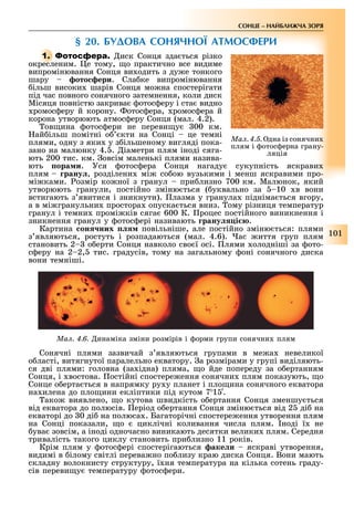 101
СОНЦЕ НАЙБЛИЖЧА ЗОРЯ
§ 2 . БУДОВА СОНЯЧНОЇ АТМОСФЕРИ
1. иск Сонця зда ться різко
окресленим. е тому, о практично все видиме
випромінювання Сонця ви одить з ду е тонкого
шару ото ери. Сла ке випромінювання
ільш високи шарів Сонця мо на спостерігати
під час повного сонячного затемнення, коли диск
Місяця повністю закрива отос еру і ста видно
ромос еру й корону. отос ера, ромос ера й
корона утворюють атмос еру Сонця (мал. 4.2).
ов ина отос ери не переви у 00 км.
ай ільш помітні о кти на Сонці це темні
плями, одну з яки у з ільшеному вигляді пока-
зано на малюнку 4. . іаметри плям іноді сяга-
ють 200 тис. км. овсім маленькі плями назива-
ють ора и. Уся отос ера Сонця нагаду сукупність яскрави
плям рану , розділени мі со ою вузькими і менш яскравими про-
мі ками. озмір ко ної з гранул при лизно 700 км. Малюнок, який
утворюють гранули, постійно зміню ться ( уквально за 10 в вони
встигають з явитися і зникнути). лазма у гранула підніма ться вгору,
а в мі гранульни простора опуска ться вниз. ому різниця температур
гранул і темни промі ків сяга 600 К. роцес постійного виникнення і
зникнення гранул у отос ері називають рану і .
Картина он них повільніше, але постійно зміню ться: плями
з являються, ростуть і розпадаються (мал. 4.6). ас иття груп плям
становить 2 о ерти Сонця навколо сво ї осі. лями олодніші за ото-
с еру на 2 2, тис. градусів, тому на загальному оні сонячного диска
вони темніші.
Ìàë. 4.6. инаміка зміни розмірів і орми групи сонячни плям
Сонячні плями зазвичай з являються групами в ме а невеликої
о ласті, витягнутої паралельно екватору. а розмірами у групі виділяють-
ся дві плями: головна (за ідна) пляма, о йде попереду за о ертанням
Сонця, і востова. остійні спостере ення сонячни плям показують, о
Сонце о ерта ться в напрямку ру у планет і пло ина сонячного екватора
на илена до пло ини екліптики під кутом 7 1 .
ако виявлено, о кутова швидкість о ертання Сонця зменшу ться
від екватора до полюсів. еріод о ертання Сонця зміню ться від 2 ді на
екваторі до 0 ді на полюса . Багаторічні спостере ення утворення плям
на Сонці показали, о циклічні коливання числа плям. ноді ї не
ува зовсім, а іноді одночасно виникають десятки велики плям. Середня
тривалість такого циклу становить при лизно 11 років.
Крім плям у отос ері спостерігаються аке и яскраві утворення,
видимі в ілому світлі перева но по лизу краю диска Сонця. Вони мають
складну волокнисту структуру, ї ня температура на кілька сотень граду-
сів переви у температуру отос ери.
Ìàë. 4.5. дна із сонячни
плям і отос ерна грану-
ляція
 