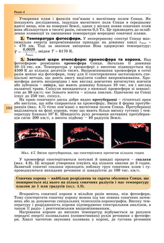 102
Розділ
Утворення плям і акелів пов язане з магнітним полем Сонця. Як
показують дослід ення, індукція магнітного поля Сонця в середньому
вдвічі ви а, ні на повер ні емлі, однак у місця появи сонячни плям
вона з ільшу ться в тисячі разів, сягаючи 0, л. е призводить до осла -
лення конвекції та зменшення температури всередині сонячної плями.
2. Т У неперервному спектрі Сонця мак-
симальна енергія випромінювання припада на дов ину вилі λmax =
= 470 нм. оді за законом змі ення Віна одер у мо температуру:
T =
0,0029
λmax
, звідки Ò = 6170 К.
3. ад
отос ерою розмі ена хро о ера Сонця. агальна її дов ина
10 1 тис. км. емпература у ромос ері з висотою підви у ться від
4 00 К до кілько десятків тисяч. Випромінювання ромос ери в сотні
разів менше від отос ери, тому для її спостере ення застосовують спе-
ціальні методи, о дають змогу виділяти сла ке випромінювання. ро-
мос ера досить неоднорідна і ма вигляд довгасти витягнути язичків
а о зу чиків іку , о мають дов ину лизько 10 тис. км і вигляд
палаючої трави. Спікули викидаються з ни ньої ромос ери зі швидкі-
стю до 0 км/с час ї нього иття кілька вилин. дночасно на Сонці
існу до 2 0 тис. спікул.
а краю сонячного диска до ре видно ротуберан і гігантські арки
а о виступи, о ні и спираються на ромос еру. міна й орма проту е-
ранців (мал. 4.7) тісно пов язані з магнітним полем Сонця. роту еранці
виділяються на оні корони, тому о мають ільш високу густину і тем-
пературу лизько 104
К. видкість ру у речовини активни проту еран-
ців сяга 200 км/с, а висота підйому 40 радіусів емлі.
Ìàë. 4.7. міни проту еранця, о спостерігався протягом кілько годин
У ромос ері спостерігаються поту ні й швидкі процеси а ахи
(мал. 4.8). і яскраві утворення існують від кілько вилин до годин.
азвичай сонячні спала и про одять по лизу груп сонячни плям і су-
провод уються викидами речовини зі швидкістю до 100 тис. км/с.
он на корона на бі ш розріджена та ар а обо онка он о
ошир т від н о о на кі ка он них радіу ів і а те ературу
аз и до н раду ів (мал. 4.9).
Яскравість сонячної корони в мільйон разів менша, ні отос ери.
ому спостерігати сонячну корону мо на під час повни сонячни затем-
нень а о за допомогою спеціальни телескопів-короногра ів. Високу тем-
пературу і розрід еність корони підтверд ено спектральним аналізом, а
тако її радіо- і рентгенівським випромінюванням.
агрівання корони до високи температур від ува ться за ра унок
передачі енергії коливальни (конвективни ) ру ів речовини з отос е-
ри. вилі частотою звукови коливань у короні, де густина речовини
 