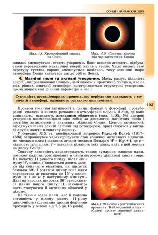 10
СОНЦЕ НАЙБЛИЖЧА ЗОРЯ
Ìàë. 4.8. ромос ерний спала
на Сонці
Ìàë. 4.9. Сонячна корона
під час затемнення Сонця
швидко зменшу ться, стають ударними. Вони швидко згасають, від ува-
ться перетворення ме анічної енергії виль у тепло. ерез високу тем-
пературу густина корони зменшу ться повільно, тому зовнішні шари
атмос ери Сонця тягнуться а до ор іти емлі.
4. М Маса, радіус, кількість
енергії, випромінюваної Сонцем, залишаються практично сталими, але на
всі рівня сонячної атмос ери спостерігаються структурні утворення,
о змінюють свої ізичні параметри в часі.
уку ні т не та іонарних ро е ів о еріоди но виника т у о
н ні ат о ері назива т ñîíÿ÷íîþ àêòèâíіñòþ.
роявом сонячної активності плями, акели у отос ері, проту е-
ранці, спала и й викиди речовини в атмос ері й короні. Місця, де вони
виникають, називають активни и об а т и (мал. 4.10). Усі активні
утворення вза мопов язані мі со ою за допомогою магнітни полів і
постійно змінюються в активни о ластя Сонця. ентри активності,
зарод уючись на деякій гли ині під отос ерою, простягаються у вигля-
ді ярусів далеко в сонячну корону.
У середині I ст. швейцарський астроном удо Во (1817
189 ) запропонував арактеризувати стан сонячної активності відносни-
ми числами плям (названи згодом числами Воль а): W = 10g + f, де g –
кількість груп плям f загальна кількість усі плям, які в цей момент
на диску Сонця.
Сонячну активність арактеризують тако сумарною пло ею плям,
потоком радіовипромінювання в сантиметровому діапазоні виль то о.
а початку 11-річного циклу, після міні-
муму W, плями з являються досить дале-
ко від сонячного екватора, на широта
лизько 0 . ротягом циклу зона плям
спуска ться до екватора до 1 у макси-
мумі W і до 8 у наступному мінімумі.
алі на високи широта 0 утворюють-
ся плями нового циклу. і закономір-
ності стосуються й активни о ластей у
цілому.
е тільки поява плям, але й сонячна
активність у цілому мають 11-річну
циклічність (коливання циклів актично
про одить у ме а від 7, до 16 років).
Ìàë. 4.10. Сонце в рентгенівськи
променя . айяскравіші місця
о ласті прояву сонячної актив-
ності
 