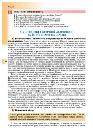 104
Розділ
ЗАПИТАННЯ ДО ВИВЧЕНОГОЗАПИТАННЯ ДО ВИВЧЕНОГО
1. яки о олонок склада ться атмос ера Сонця
2. о таке отос ера Сонця
3. Які о кти арактерні для отос ери Сонця
4. ому сонячні плями темніші, ні отос ера
5. о розуміють під грануляці ю
6. о розуміють під ромос ерою та короною Сонця
7. Які яви а спостерігають у ромос ері й короні Сонця
§ 21. ПРОЯВИ СОНЯЧНОЇ АКТИВНОСТІ
ТА ЇХНІЙ ВПЛИВ НА ЗЕМЛ
1. І
лектромагнітне випромінювання Сонця, максимум якого
припада на видиму частину спектра, не все про одить через земну атмос-
еру. Вона «прозора» тільки для видимого світла і частково ультра іоле-
тового та ін рачервоного випромінювань, а тако для радіо виль порів-
няно вузького діапазону.
В ультра іолетовому й рентгенівському діапазона поту ність соняч-
ного випромінювання різко зменшу ться у сотні тисяч разів порівняно
з поту ністю випромінювання в оптичному діапазоні. Але як о в оптич-
ному діапазоні Сонце постійною зорею, то випромінювання в корот-
ко вильовій о ласті спектра зале ить від сонячної активності, з ільшу-
ючись а о зменшуючись у кілька разів протягом 11-річного сонячного
циклу. Сильно зроста потік коротко вильового випромінювання під час
ромос ерни спала ів. ни ні шарів ромос ери ви одить ультра і-
олетове випромінювання, максимальна інтенсивність якого мо е вдвічі
переви увати мінімальне значення в 11-річному циклі. сновне рентге-
нівське випромінювання ви одить з корони Сонця.
ентгенівське та ультра іолетове випромінювання Сонця поглина ться
у вер ні шара атмос ери емлі. Воно йонізу гази земної атмос ери.
онізований шар вер ньої атмос ери емлі називають оно еро .
онос ера емлі повністю визнача поширення коротки радіо виль мі
віддаленими пунктами земної повер ні. ід час сильни сплесків соняч-
ного рентгенівського випромінювання через ромос ерні спала и пору-
шу ться зв язок на коротки радіо виля .
овго вильове ультра іолетове випромінювання Сонця здатне прони-
кати на 0 км в атмос еру емлі. ам воно розділя молекули кси-
гену 2 на дві складові атоми. Вільні атоми, з днуючись із молекулами
ксигену, утворюють нову речовину озон, ко на молекула якого скла-
да ться з трьо атомів ксигену.
зоновий шар поглина практично все ультра іолетове випромінювання
Сонця, залишаючи лише малу частину, о досяга повер ні емлі, і люди-
на ма мо ливість засмагати. Коли тов ина озонового шару зменшу ться,
сонячне ультра іолетове випромінювання мо е зрости в 1, 2 рази. оді
це випромінювання ста ду е активним і мо е спричинити рак шкіри.
2. С
Потік розріджено аз и о радіа но ошир т від он
вздовж іні на ружено ті а нітно о о і за овн обо іж а
нетни ро тір назива т ñîíÿ÷íèì âіòðîì.
У його складові в одять протони, електрони, а тако α-частинки та
в незначни кількостя ряд високойонізовани атомів ксигену, Сіліці-
 