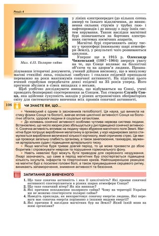 106
Розділ
у лінія електропередач (до кілько сотень
ампер) та ї нього відключення, до виник-
нення сильни струмів у тру а газо- і
на топроводів і до ви оду з ладу ї ні сис-
тем керування. ако наслідки магнітної
урі позначаються на ортови електро-
нни система космічни апаратів.
Магнітні урі спричиняють зміну тис-
ку у тропос ері (ни ньому шарі атмос е-
ри емлі), у результаті чого розвиваються
циклони.
Уперше е в 191 р. ек андр
ижев ки (1887 1964) звернув увагу
на те, о Сонце вплива на іологічні
о кти та на здоров я людини. роана-
лізувавши історичні документи, учений дійшов висновку, о в минулому
масові сти ійні ли а, соціальні «ви у и» і спала и епідемій припадали
перева но на роки максимумів сонячної активності. а підставі цього
вчений спро ував перед ачати деякі епідемії на років уперед. ого
прогнози з улися в сімо випадка з восьми.
о усе ічно дослід увати яви а, о від уваються на Сонці, учені
проводять езперервні спостере ення за Сонцем. ак створено ужбу он
, яка здійсню сукупність за одів у різни астрономічни о серваторія
світу для систематичного вивчення всі проявів сонячної активності.
ЧИ ЗНАЄТЕ ВИ, ЩО…
 и евськи одни із засновників геліо іології я наука о виникла на
стику ізики он я та іології вивча в лив иклічної активності он я на іоло
гічні о кти здоров я л дини со іальні катакліз и
 о коливань сонячної активності осо ливо чутлива нервова систе а л дини
становлено о число вори різко з іль у ться у дні ідви еної сонячної активнос
ті онячна активність в лива на л дину через з урення агнітного оля е лі аг
нітна уря огір у виро лення елатоніну в організ і у корі надниркови залоз сти
ул ться виро лення величезної кількості кортизолу яки с ричиня стрес е яви
е ровоку загальну сла кість організ у а тако зане око ння та ікарді зву ен
ня артеріальни судин і ідви ення артеріального тиску
 к о агнітна уря трива довги еріод то е о е ризвести до з о
іорит ів і с ровокувати неврози та ору ення гор онального ону
 авіть невеликі урі о уть ути риводо для сер озного незду ання
ікарі зазнача ть о са е в еріод агнітни ур с остеріга ться ідви ена
кількість інсультів ін арктів та гі ертонічни кризів а о ирені о реак і
на агнітні урі осилені головні олі а тако ри вид ення сер евого рит у
виника ть за а орочення зни ення активності та езсоння
ЗАПИТАННЯ ДО ВИВЧЕНОГОЗАПИТАННЯ ДО ВИВЧЕНОГО
1. о таке сонячна активність і яка її циклічність Які прояви сонячної
активності спостерігаються в різни шара атмос ери Сонця
2. о таке сонячний вітер Як він виника
3. Які причини по од ення полярного сяйва ому на території України
ми не мо емо спостерігати полярні сяйва
4. аведіть приклади, як використову сонячну енергію людина. Які пере-
ваги ма сонячна енергія порівняно з іншими видами енергії
5. Які причини й наслідки магнітни ур на емлі Який ї ній впив на
иві організми
Ìàë. 4.13. олярне сяйво
 