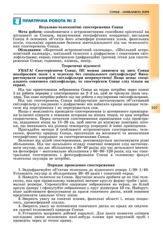 107
СОНЦЕ НАЙБЛИЖЧА ЗОРЯ
ÏÐÀÊÒÈ×ÍÀ ÐÎÁÎÒÀ №
Візуа но те е ко і ні о тереженн он
ета роботи ознайомитися з астрономічними спосо ами орі нтації на
місцевості за Сонцем, визначенням геогра ічни координат виглядом
Сонця й основни о ктів його атмос ери (сонячни плям, акельни
полів, спала ів) правилами езпеки итт діяльності під час телескопіч-
ни спостере ень Сонця.
б аднанн «Короткий астрономічний календар», « кільний астро-
номічний календар», шкільний телескоп з діа рагмою і сонячними світ-
ло ільтрами екран спектроскоп (ди ракційні ратки) сітки для спосте-
ре ення Сонця годинник, олівець, папір.
еорети ні відо о ті
В о тері а и он е ожна дивити на ди к он
неозбро ни око і в те е ко без е іа но о віт о і тра Вико
ри товувати а оробні віт о і три не ри у ти о к о не а е і
а но о он но о віт о і тра то о тері ати он е ід ті ки на
екрані.
ід час проектування зо ра ення Сонця на екран потрі но через ко ні
в ро ити перерви у спостере енні на 2 в, о не тріснули лінзи оку-
ляра. ак само потрі но ро ити під час ро оти з окулярними світло ільтрами.
ід час спостере ень Сонця найзручніше застосовувати о ктивний
світло ільтр у по днанні з діа рагмою: він на агато кра е за и а теле-
скоп від перегрівання і не перегріва ться сам.
Як о мо ливість проводити спостере ення із затемненого примі ен-
ня (класної кімнати з темними шторами на вікна то о), то цим потрі но
скористатися. еред початком спостере ення примі ення слід провітри-
ти, відкривши вікна на 1 20 в, о звести до мінімуму повітряні пото-
ки, о виникають від різниці температур усередині й зовні примі ення.
ригадайте методи й осо ливості астрономічни спостере ень, теле-
скопи, ізичну природу Сонця, орі нтацію на місцевості та визначення
геогра ічни координат за спостере еннями Сонця.
але но від цілей спостере ення, рекоменду ться застосовувати різні
з ільшення. ід час загального огляду сонячної повер ні слід застосову-
вати окуляр, о да з ільшення в 0 40 разів під час детального вивчен-
ня отос ери максимальне з ільшення у 60 80 120 разів під час спек-
тральни спостере ень і отогра ування Сонця в головному окусі
телескопа окуляри не потрі ні.
Пор док роведенн о тереженн
1. адіа рагмуйте о ктив телескопа до відносного отвору 1/ 0 1/40.
Установіть окуляр зі з ільшенням 0 40 разів і сонячний екран.
2. аведіть телескоп на Сонце. ручніше всього зро ити це по тіні теле-
скопа, яка при правильному наведенні матиме круглу орму тру и і міні-
мальні розміри. Спроектуйте одер ане зо ра ення на екран, на ілий
аркуш паперу і с окусуйте зо ра ення у круг діаметром 10 см. айзруч-
ніше здійснювати окусування за кра м сонячного диска, який повинен
представляти ідеально чітку лінію.
. верніть увагу на сонячні плями, акельні о ласті і, як о по ас-
тить, ромос ерний спала .
4. верніть увагу на потемніння сонячного диска по края як свідчен-
ня газової (плазмової) природи Сонця.
. Установіть напрямок до ової паралелі. ля цього позначте олівцем
послідовні зміни поло ення якої-не удь плями при неру омій тру і і
проведіть через ці точки пряму.
 