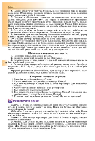 108
Розділ
6. лавно змі уючи тру у за Сонцем, о зо ра ення його не ви оди-
ло за ме і 10 см круга, позначте олівцем поло ення груп плям і окреми
плям, акельни полів і спала у.
7. ідви іть з ільшення телескопа до максимально мо ливого для
дани погодни умов (60 80 ). а екрані в затемненому примі енні
стане видно сонячну грануляцію ду е красивий вигляд мають плями:
ядро малинове, півтінь іолетова, а сама повер ня Сонця лідо-ро ева.
Як о спостере ення проводяться на вулиці, зо ра ення уде неяскра-
вим і менш контрастним.
8. дягніть на о ктив (вставте в окуляр) світло ільтр, зніміть екран
і продов те візуальні спостере ення, езпосередньо через окуляр.
9. амалюйте при максимальному з ільшенні зовнішній вигляд, орму
і деталі удови акельни полів, плям і груп плям.
10. німіть окуляр, при днавши на його місце шкільний спектроскоп.
Спроектуйте зо ра ення спектра на ілий папір. амалюйте основні лінії
спектра (лінії водню, гелію та йонізованого кальцію). амість спектроско-
па в навчальни спектральни спостере ення мо уть використовувати-
ся ди ракційні ратки, о мають значно менші розміри і масу при май-
е такій самій роздільній здатності, як у спектроскопа.
ор енн одержаних резу татів
1. роведіть загальний аналіз ро оти.
2. Визначте сонячний екватор та осі о ертання.
. Користуючись сіткою, визначте, на якій широті містяться плями та
ї ні при лизні розміри.
4. Визначте рівень сонячної активності, розра увавши число Воль а за
ормулою: W = 10g + f, де g кількість груп плям f кількість усі
плям.
ормте результати спостере ень, при цьому у звіт перенесіть поло-
ення акельни полів, груп плям і окреми плям.
онтро ні за итанн до роботи
1. пишіть внутрішню удову Сонця.
2. яки о олонок склада ться атмос ера Сонця
. о таке отос ера Сонця Які о кти арактерні для отос ери
Сонця
4. ому сонячні плями темніші, ні отос ера
. о розуміють під грануляці ю
6. о розуміють під ромос ерою та короною Сонця Які яви а спо-
стерігаються у ромос ері й короні Сонця
7. У якому стані пере ува речовина Сонця Як ви це уявля те
ÐÎÇÂ’ßÇÓЄÌÎ ÐÀÇÎÌ
ада а . Сонце о ерта ться навколо сво ї осі в тому самому напрям-
ку, як і емля, то то із за оду на с ід. Яким ми ачимо це о ертання,
спостерігаючи із емлі
ід овід . погляду земни спостерігачів і земни орі нтирів Сонце
о ерта ться навколо сво ї осі зі с оду на за ід проти годинникової стріл-
ки, як і емля.
ада а . Які яви а арактерні для емлі і Сонця в період високої
сонячної активності
ід овід . ля Сонця: велика кількість сонячни плям (у отос ері),
спала ів (у ромос ері) і проту еранців (у короні). осилений сонячний
вітер. ля емлі: підви ена кількість та інтенсивність полярни сяйв і
з урень геомагнітного поля (магнітни ур).
 