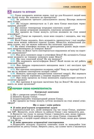109
СОНЦЕ НАЙБЛИЖЧА ЗОРЯ
ÇÀÄÀ×І ÒÀ ÂÏÐÀÂÈ
4.1. Сонце називають овтою зорею, тоді як для ільшості людей воно
ма ілий колір. Як пояснити це протиріччя
4.2*. а допомогою третього узагальненого закону Кеплера визначте
масу Сонця.
4.3*. а скільки зменшу ться за 1 рік маса Сонця внаслідок термо-
ядерни реакцій
4.4. о зни у температуру всередині сонячни плям
4.5. Яке яви е астрономи називають сонячною активністю
4.6. Які процеси на Сонці мо уть сутт во впливати на стан земної
атмос ери
4.7. ому Сонце на горизонті, коли воно с одить і за одить, ма чер-
воний колір
4.8. Коли Сонце за одить, його яскравість зменшу ться і тоді неоз ро-
ним оком мо на по ачити сонячні плями. числіть мінімальний діа-
метр плями, яку е мо на по ачити ез оптични приладів.
4.9. Як земна атмос ера вплива на про од ення різни видів соняч-
ного випромінювання до повер ні емлі
4.10. ому на емлі часто спостеріга ться порушення зв язку на корот-
ки радіо виля
4.11. Яка роль озонового шару в атмос ері емлі Як активність Сонця
мо е впливати на тов ину озонового шару емлі
4.12. о таке сонячний вітер Як він виника
4.13. о називають магнітос ерою емлі Який вплив на неї ро ить
сонячний вітер
4.14. Яка природа коронального викидання маси і які наслідки при
цьому виникають
4.15. Які причини по од ення полярни сяйв ому на території Укра-
їни ми не мо емо спостерігати полярні сяйва
4.16. аведіть приклади використання сонячної енергії. Які переваги
ма сонячна енергія порівняно з іншими видами енергії
4.17. ри яки процеса на Сонці виникають корпускулярні потоки й
космічні промені
4.18. Які причини й наслідки магнітни ур на емлі Як вони впли-
вають на иві організми
ÏÅÐÅÂІÐ ÑÂÎÞ ÊÎÌÏÅÒÅÍÒÍІÑÒÜ
онтро ні за итанн
1. о д ерелом енергії Сонця
2. пишіть удову Сонця.
. С арактеризуйте температурний ре им Сонця.
4. Які процеси на Сонці мо уть сутт во впливати на стан земної атмо-
с ери
о зна і в і робити
 в і розв зувати а троно і ні зада і
1. Горизонтальний кут, який виміряли під час с оду Сонця, дорівню-
вав 120 . Визначте, коли зійшло та зайшло Сонце і яка тривалість дня.
2. Визначте час с оду та за оду Сонця і тривалість дня, як о горизон-
тальний кут, який уло виміряно під час с оду Сонця, становив 80 .
. Визначте, о котрій годині зійшло та зайшло Сонце, як о день тривав
12 год 20 в.
 в і роводити а троно і ні о тереженн
4. ідра уйте загальну кількість сонячни плям та намалюйте ї н
розмі ення на диску Сонця. верніть увагу, о плями часто з являються
 