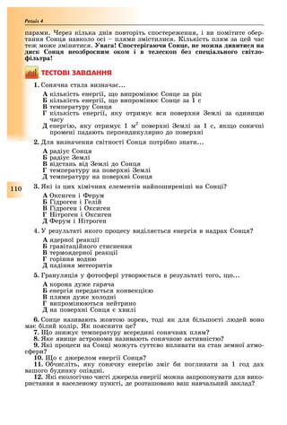 110
Розділ
парами. ерез кілька днів повторіть спостере ення, і ви помітите о ер-
тання Сонця навколо осі плями змістилися. Кількість плям за цей час
те мо е змінитися. ва а о тері а и он е не ожна дивити на
ди к он неозбро ни око і в те е ко без е іа но о віт о
і тра
ÒÅÑÒÎÂІ ÇÀÂÄÀÍÍß
1. Сонячна стала визнача ...
À кількість енергії, о випроміню Сонце за рік
Á кількість енергії, о випроміню Сонце за 1 с
Â температуру Сонця
Ã кількість енергії, яку отриму вся повер ня емлі за одиницю
часу
Ä енергію, яку отриму 1 м2
повер ні емлі за 1 с, як о сонячні
промені падають перпендикулярно до повер ні
2. ля визначення світності Сонця потрі но знати...
À радіус Сонця
Á радіус емлі
Â відстань від емлі до Сонця
Ã температуру на повер ні емлі
Ä температуру на повер ні Сонця
3. Які із ци імічни елементів найпоширеніші на Сонці
À ксиген і ерум
Á Гідроген і Гелій
Â Гідроген і ксиген
Ã ітроген і ксиген
Ä ерум і ітроген
4. У результаті якого процесу виділя ться енергія в надра Сонця
À ядерної реакції
Á гравітаційного стиснення
Â термоядерної реакції
Ã горіння водню
Ä падіння метеоритів
5. Грануляція у отос ері утворю ться в результаті того, о...
A корона ду е гаряча
Á енергія переда ться конвекці ю
B плями ду е олодні
Ã випромінюються нейтрино
Ä на повер ні Сонця вилі
6. Сонце називають овтою зорею, тоді як для ільшості людей воно
ма ілий колір. Як пояснити це
7. о зни у температуру всередині сонячни плям
8. Яке яви е астрономи називають сонячною активністю
9. Які процеси на Сонці мо уть сутт во впливати на стан земної атмо-
с ери
10. о д ерелом енергії Сонця
11. числіть, яку сонячну енергію зміг и поглинати за 1 год да
вашого удинку опівдні.
12. Які екологічно чисті д ерела енергії мо на запропонувати для вико-
ристання в населеному пункті, де розташовано ваш навчальний заклад
 