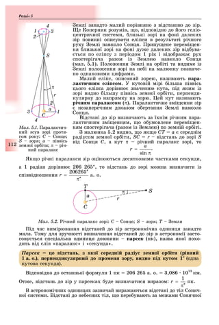 112
Розділ
емлі занадто малий порівняно з відстанню до зір.
е Коперник розумів, о, відповідно до його геліо-
центричної системи, лизькі зорі на оні далеки
зір повинні описувати еліпси в результаті річного
ру у емлі навколо Сонця. рипу ене перемі ен-
ня лизької зорі на оні ду е далеки зір від ува-
ться по еліпсу з періодом 1 рік і відо ра а ру
спостерігача разом із емлею навколо Сонця
(мал. .1). оло ення емлі на ор іті та видиме із
емлі поло ення зорі на не і на малюнку позначе-
но однаковими ци рами.
Малий еліпс, описаний зорею, називають ара
акти ни е і о . У кутовій мірі ільша піввісь
цього еліпса дорівню значенню кута, під яким із
зорі видно ільшу піввісь земної ор іти, перпенди-
кулярну до напрямку на зорю. ей кут називають
рі ни ара ак о (π). аралактичне змі ення зір
незаперечним доказом о ертання емлі навколо
Сонця.
Відстані до зір визначають за ї нім річним пара-
лактичним змі енням, о о умовлене перемі ен-
ням спостерігача (разом із емлею) по земній ор іті.
малюнка .2 видно, о як о ÑÒ = à середнім
радіусом земної ор іти, SÑ = r відстань до зорі S
від Сонця Ñ, а кут π річний паралакс зорі, то
.
Як о річні паралакси зір оцінюються десятковими частками секунди,
а 1 радіан дорівню 206 26 , то відстань до зорі мо на визначити із
співвідношення а. о.
Ìàë. 5.2. ічний паралакс зорі: Ñ – Ñîíöå; S зоря Ò емля
ід час вимірювання відстаней до зір астрономічна одиниця занадто
мала. ому для зручності визначення відстаней до зір в астрономії засто-
сову ться спеціальна одиниця дов ини ар ек (пк), назва якої по о-
дить від слів «паралакс» і «секунда».
Ïàðñåê е від тан з ко ередні радіу зе но орбіти рівни
а. о. ер ендику рни до ро ен зору видно ід куто (одна
кутова секунда).
Відповідно до останньої ормули 1 пк 206 26 а. о. ,086 101
км.
т е, відстань до зір у парсека уде визначатися виразом: пк.
В астрономічни одиниця зазвичай вира аються відстані до тіл Соняч-
ної системи. Відстані до не есни тіл, о пере увають за ме ами Сонячної
Ìàë. 5.1. аралактич-
ний зсув зорі протя-
гом року: Ñ – Ñîíöå;
S зоря à піввісь
земної ор іти π річ-
ний паралакс
 