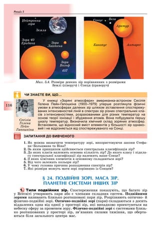 116
Розділ
ЧИ ЗНАЄТЕ ВИ, ЩО…
кни і оряні ат ос ери а ериканка астроно есілія
елена Пе н а о кіна 1 1 у ер е розглянула ізичні
у ови в ат ос ера далеки зір ля о зіставлення с остере у
вани інтенсивносте ліні в с ектра зір різни с ектральни кла
сів з інтенсивностя и розра овани и для різни те ератур на
основі теорії іоніза ії і з уд ення ато ів она о удувала ер у
калу те ератур изначила і ічни склад зоряни ат ос ер
становила о відносни в іст еле ентів у іль ості зір однако
ви і не відрізня ться від с остере уваного на он і
ЗАПИТАННЯ ДО ВИВЧЕНОГОЗАПИТАННЯ ДО ВИВЧЕНОГО
1. Як мо на визначити температуру зорі, використовуючи закони Сте а-
на Больцмана та Віна
2. а яким принципом здійсню ться спектральна класи ікація зір
3. о яки класів нале ить основна кількість зір о якого класу і підкла-
су спектральної класи ікації зір нале ить наше Сонце
4. яки імічни елементів в основному складаються зорі
5. Від чого зале ать кольори зір
6. У чому головна причина роз од ення спектрів зір
7. Які розміри мо уть мати зорі порівняно із Сонцем
§ 24. ПОДВІЙНІ ЗОРІ. МАСА ЗІР.
ПЛАНЕТНІ СИСТЕМИ ІН ИХ ЗІР
1. Т Спостере ення показують, о агато зір
у Всесвіті утворюють пари а о членами складни систем. Подві ни и
зор и називають лизько розташовані пари зір. озрізняють оптично- й
ізично-подвійні зорі. ти но одві ні зорі (пари) складаються з досить
віддалени одна від одної у просторі зір, які випадково проектуються на
не есну с еру за променем зору. ізи но одві ні зорі системами лизь-
ко розташовани у просторі зір, зв язани силами тя іння, о о ерта-
ються іля загального центра мас.
есі і
е ена
е н
а о кіна
е тронна
çîðÿ
ем
он е е а
рктур
нтаресано ус
Çîðÿ
а тена
Çîðÿ
о
457
Çîðÿ 40
Åðèäàíà
Ìàë. 5.4. озміри деяки зір порівнянни з розмірами
емлі (ліворуч) і Сонця (праворуч)
 