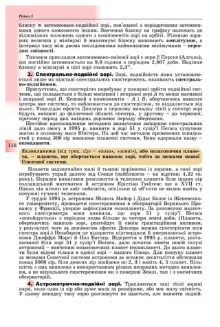 118
Розділ
лиску m затемнювано-подвійної зорі, пов язаної з періодичними затемнен-
нями одного компонента іншим. начення лиску на гра іку нале ать до
відповідни поло ень одного з компонентів зорі на ор іті. ізницю зоря-
ни величин у мінімумі й максимумі лиску називають а ітудо , а
інтервал часу мі двома послідовними найменшими мінімумами еріо
до з інно ті.
иповим прикладом затемнювано-змінної зорі зоря β ерсея (Алголь),
о постійно затемню ться на 9,6 години з періодом 2,867 до и. адіння
лиску в мінімумі в ці ї зорі становить 2, m
.
3. С орі, подвійність яки установлю-
ться лише на підставі спектральни спостере ень, називають ектра
но одві ни и.
рипустимо, о спостерігач пере ува у пло ині ор іти подвійної сис-
теми, о склада ться з ільш масивної і яскравої зорі À та менш масивної
і яскравої зорі Â. Ко ний з компонентів À і Â, о ертаючись навколо
центра мас системи, то на ли а ться до спостерігача, то віддаля ться від
нього. Унаслідок е екта оплера в першому випадку лінії у спектрі зорі
удуть змі ені до іолетової о ласті спектра, у другому до червоної,
причому період ци змі ень дорівню періоду о ертання.
остійне вдосконалення методики визначення змі ення спектральни
ліній дало змогу в 199 р. виявити в зорі 1 у сузір ї егаса супутник
масою в половину маси Юпітера. а цей час методом променеви швидко-
стей у понад 00 зір виявлено планетні системи. Вони одер али назву
екзо анети.
Åêçîïëàíåòà (від грец. ε ω «поза», «зовні»), або оза он на ане
та анета о оберта т навко о зорі тобто за ежа и нашо
он но и те и.
ланети надзвичайно малі й тьмяні порівняно із зорями, а самі зорі
пере увають украй далеко від Сонця (най ли ча на відстані 4,22 св.
року). ершим намагався розглянути в телескоп планети іля інши зір
голландський математик й астроном Крістіан Гюйгенс е в II ст.
днак він нічого не зміг по ачити, оскільки ці о кти не видно навіть у
поту ні сучасні телескопи.
У грудні 199 р. астрономи Мішель Майор і ідь Келос із еневсько-
го університету, проводячи спостере ення в о серваторії Вер нього ро-
вансу у ранції, уперше за іксували екзопланету. а допомогою надточ-
ного спектрометра вони виявили, о зоря 1 у сузір ї егаса
«погойду ться» з періодом ледве ільше за чотири земні до и. ( ланета,
о ертаючись навколо зорі, розгойду її своїм гравітаційним впливом,
у результаті чого за допомогою е екта оплера мо на спостерігати зсув
спектра зорі.) еза аром це відкриття підтвердили й американські астро-
номи е рі Марсі й ол Батлер. Відкриття в 199 р. планети, розта-
шованої іля зорі 1 у сузір ї егаса, дало початок зовсім новій галузі
астрономії вивченню позасонячни планет (екзопланет). о цього плане-
ти ули відомі тільки в одні ї зорі нашого Сонця. ля пошуку планет
за ме ами Сонячної системи астрономи за останн десятиліття о сте или
понад 000 зір, іля деяки зір знайдено по 2, і навіть 4, планет. Біль-
шість з ни виявлено з використанням різни непрями методик виявлен-
ня, а не візуального спостере ення як з повер ні емлі, так і з космічни
о серваторій.
4. А рапляються такі тісні зоряні
пари, коли одна із зір а о ду е мала за розмірами, а о ма малу світність.
У цьому випадку таку зорю розглянути не вда ться, але виявити подвій-
 