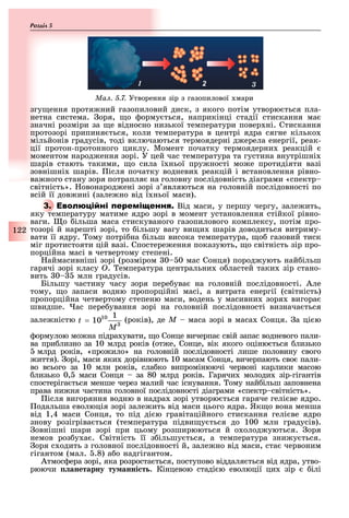 122
Розділ
1 2 3
Ìàë. 5.7. Утворення зір з газопилової мари
згу ення протя ний газопиловий диск, з якого потім утворю ться пла-
нетна система. оря, о орму ться, наприкінці стадії стискання ма
значні розміри за е відносно низької температури повер ні. Стискання
протозорі припиня ться, коли температура в центрі ядра сягне кілько
мільйонів градусів, тоді включаються термоядерні д ерела енергії, реак-
ції протон-протонного циклу. Момент початку термоядерни реакцій
моментом народ ення зорі. У цей час температура та густина внутрішні
шарів стають такими, о сила ї ньої пру ності мо е протидіяти вазі
зовнішні шарів. ісля початку водневи реакцій і встановлення рівно-
ва ного стану зоря потрапля на головну послідовність діаграми «спектр
світність». овонарод ені зорі з являються на головній послідовності по
всій її дов ині (зале но від ї ньої маси).
3. Від маси, у першу чергу, зале ить,
яку температуру матиме ядро зорі в момент установлення стійкої рівно-
ваги. о ільша маса стискуваного газопилового комплексу, потім про-
тозорі й нарешті зорі, то ільшу вагу ви и шарів доводиться витриму-
вати її ядру. ому потрі на ільш висока температура, о газовий тиск
міг протистояти цій вазі. Спостере ення показують, о світність зір про-
порційна масі в четвертому степені.
аймасивніші зорі (розміром 0 0 мас Сонця) пород ують най ільш
гарячі зорі класу Î. емпература центральни о ластей таки зір стано-
вить 0 млн градусів.
Більшу частину часу зоря пере ува на головній послідовності. Але
тому, о запаси водню пропорційні масі, а витрата енергії (світність)
пропорційна четвертому степеню маси, водень у масивни зоря вигора
швидше. ас пере ування зорі на головній послідовності визнача ться
зале ністю (років), де Ì маса зорі в маса Сонця. а ці ю
ормулою мо на підра увати, о Сонце вичерпа свій запас водневого пали-
ва при лизно за 10 млрд років (от е, Сонце, вік якого оціню ться лизько
млрд років, «про ило» на головній послідовності лише половину свого
иття). орі, маси яки дорівнюють 10 масам Сонця, вичерпають сво пали-
во всього за 10 млн років, сла ко випромінюючі червоні карлики масою
лизько 0, маси Сонця за 80 млрд років. Гарячи молоди зір-гігантів
спостеріга ться менше через малий час існування. ому най ільш заповнена
права ни ня частина головної послідовності діаграми «спектр світність».
ісля вигоряння водню в надра зорі утворю ться гаряче гелі ве ядро.
одальша еволюція зорі зале ить від маси цього ядра. Як о вона менша
від 1,4 маси Сонця, то під ді ю гравітаційного стискання гелі ве ядро
знову розігріва ться (температура підви у ться до 100 млн градусів).
овнішні шари зорі при цьому розширюються й о олод уються. оря
немов роз у а . Світність її з ільшу ться, а температура зни у ться.
оря с одить з головної послідовності й, зале но від маси, ста червоним
гігантом (мал. .8) а о надгігантом.
Атмос ера зорі, яка розроста ться, поступово віддаля ться від ядра, утво-
рюючи анетарну ту анні т . Кінцевою стаді ю еволюції ци зір ілі
 