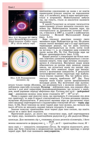 126
Розділ
нинішніми уявленнями ця назва не зовсім
правильною (спала означа не народ ення
зорі, а її заги ель), вона й зараз використову-
ться в астрономії. айпоту ніші ви у и
зір, о гинуть, стали за аналогі ю називати
надновими.
У нашій Галактиці за останн тисячоліття
заре стровано кілька випадків спала ів над-
нови зір. айяскравіша наднова зоря, о
спостерігалася за допомогою сучасної те ні-
ки, з явилася в 1987 р. в одній з най ли чи
галактик Великій Магеллановій марі
(мал. .11).
оря спала у внаслідок колапсу свого
масивного ядра. Від ува ться це так. а різни
етапа иття масивної зорі в її ядрі про одять
термоядерні реакції, під час яки спочатку
водень перетворю ться на гелій, потім гелій
на вуглець і т. д. до утворення ядер елементів
групи заліза ( , N , ). оступово зоря е
ільше «розшарову ться» (мал. .12).
Ядерні реакції з утворенням е ільш ва -
ки імічни елементів від уваються з погли-
нанням енергії, тому зоря почина о олод у-
ватися й стискатися. Внутрішні шари немов
о валюються до центра зорі виника ударна
виля, о ру а ться назад від центра зорі,
унаслідок чого зовнішні шари зорі викида-
ються з величезною швидкістю. У результаті
катастро ічної зміни структури зорі від ува-
ться спала наднової. ід час ви у у звіль-
ня ться енергія при лизно 1046
. аку
енергію наше Сонце здатне випромінювати
мільярди років. Від величезної зорі залиша-
ються тільки газова о олонка, о розширю ться з великою швидкістю, і
нейтронна зоря (а о пульсар). Пу ар нейтронна зоря, яка швидко о ер-
та ться і для якої арактерне радіовипромінювання, о пульсу з періо-
дом, який дорівню періоду о ертання зорі. Густина ці ї кулі не тронно
зорі дивови но велика: вона мо е становити 1017
1018
кг/м .
Як о в надра зорі відсутні сили, о протидіють її стисканню під ді ю
сил гравітації, то зоря й надалі стискатиметься. Густина речовини продов-
уватиме з ільшуватися. У результаті масивна зоря на заключному етапі
сво ї еволюції перетворю ться в надзвичайно стиснутий о кт орну діру
(мал. .1 ). оле тя іння на ме і чорної діри таке велике, о сигнали від
цього о кта не ви одять назовні (звідси по одить її назва).
накше ка учи: гравітаційне поле чорної діри таке сильне, о навіть
світло не в змозі його подолати.
Критичний радіус, до якого ма стиснутися зоря, о перетворитися
на чорну діру, називають гравітаційним радіусом (rg), а о радіусом вар-
цшильда. ля масивни зір rg становить кілька десятків кілометрів, і його
мо на визначити за ормулою: , де G гравітаційна стала M –
маса зорі c швидкість поширення світла. а теорі ю відносності, речо-
вина ма ути стиснутою в мікроскопічно малому о мі простору в центрі
чорної діри. ей стан називають ин у рні т .
Ìàë. 5.12. озшарування
масивни зір
Ìàë. 5.11. аднова SN 1987А
зоря у Великій Магеллановій
марі (передав «Га л» через
20 р. після ви у у зорі)
 