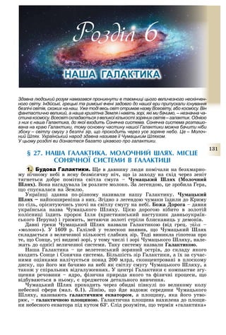 1 1
давна людський розум намагався проникнути в таємниці цього величезного нескінчен-
ного світу. ндійські, грецькі та римські вчені задовго до нашої ери припускали існування
безлічі світів, схожих на наш. Уже тоді весь світ отримав назву сесвіту, або космосу. ін
фантастично великий, а наша крихітна емля і навіть зорі, які ми бачимо, незначна ча-
стинакосмосу. сесвітскладаєтьсязвеликоїкількостізорянихсвітів галактик. днією
з них є наша алактика, до якої входить Сонячна система. Сонячна система розташо-
вана на краю алактики, тому основну частину нашої алактики можна бачити ніби
збоку світлу смугу з безлічі зір, що проходить через усе зоряне небо. е олоч-
ний лях. Український народ здавна називав її умацьким ляхом.
У цьому розділі ви дізнаєтеся багато цікавого про галактики.
§ 27. НА А ГАЛАКТИКА. МОЛОЧНИЙ ЛЯХ. МІСЦЕ
СОНЯЧНОЇ СИСТЕМИ В ГАЛАКТИЦІ
1. е в давнину люди помічали на ез марно-
му нічному не і в ясну езмісячну ніч, о із за оду на с ід через зеніт
тягнеться до ре помітна світла смуга у а ки х о о ни
х . Вона нагадувала їм розлите молоко. а легендою, це зро ила Гера,
о спускалася на емлю.
Українці здавна по-різному називали нашу Галактику. у а ки
х найпоширеніша з ни . гідно з легендою чумаки їздили до Криму
по сіль, орі нтуючись уночі на світлу смугу на не і. ожа оро а давня
українська назва умацького ля у. і ю дорогою ні ито в золотій
колісниці їздить пророк лля ( ристиянський наступник давньоукраїн-
ського еруна) і гримить, метаючи золоті стріли лискавиць у демонів.
авні греки умацький ля назвали Галактикою (від грец. γάλα –
«молоко»). У 1609 р. Галілей у телескоп виявив, о умацький ля
склада ться з величезної кількості сла ки зір. оді виникла гіпотеза про
те, о Сонце, усі видимі зорі, у тому числі і зорі умацького ля у, нале-
ать до одні ї величезної системи. аку систему назвали а актико .
аша Галактика це велетенський зоряний острів, до складу якого
в одить Сонце і Сонячна система. Більшість зір Галактики, а ї за сучас-
ними оцінками налічу ться понад 200 млрд, сконцентровані в плоскому
диску, о його ми ачимо на не і як світлу смугу умацького ля у, а
тако у спіральни відгалу ення . У центрі Галактики компактне згу-
ення речовини ядро, ізична природа якого та ізичні процеси, о
від уваються в ньому, предметом детального вивчення.
умацький ля про одить через о идві півкулі по великому колу
не есної с ери (мал. 6.1). інію, о йде вздов середини умацького
ля у, називають а акти ни екваторо , а пло ину, яка його утво-
рю , а акти но о ино . Галактична пло ина на илена до пло и-
ни не есного екватора під кутом 6 . Слід розуміти, о термін «галактика»
Розділ
НА А ГАЛА ТИ А
 
