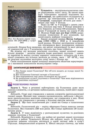 1 4
Розділ
у анні т внутрішньогалактична ма-
ра розрід ени газів і пилу. а типом зоря-
ного «населення» асоціації поділяють на:
OB а о іа і , о зде ільшого складаються з
гарячи зір спектральни класів O та B;
T а о іа і , арактерні о кти для яки
змінні зорі типу T ельця.
оділ на OB- та T-асоціації досить умов-
ним, оскільки зорі типу T ельця виявлено в
усі лизьки до Сонця OB-асоціація . днак
агато T-асоціацій не мають зір класів O а о
B. ізніше ідні ван ден ер (1929) запро-
понував позначення R для асоціацій, о
висвітлюють від ивні туманності.
оряні асоціації виявив Віктор бар у
н (1908 1996) у 1948 р. й перед ачив
ї ній розпад. ізніше дослід ення астроно-
мів підтвердили акт розширення зоряни
асоціацій. годом уло виявлено, о високі концентрації та малі диспер-
сії швидкостей зір у T-асоціація свідчать про ї ню стійкість.
а відміну від молоди розсіяни скупчень, зоряні асоціації мають
ільші розміри десятки парсеків (ядра розсіяни скупчень одини-
ці парсеків) та меншу густину зоряного «населення»: кількість зір в асо-
ціації становить від кілько десятків до сотень, маса 102
104
Ì , тоді
як розсіяні скупчення налічують сотні тисяч і ільше зір.
Своїм по од енням зоряні асоціації завдячують о ластям зореутворен-
ня з масивним комплексом молекулярни мар.
ЗАПИТАННЯ ДО ВИВЧЕНОГОЗАПИТАННЯ ДО ВИВЧЕНОГО
1. Яка удова нашої Галактики Які о кти в одять до складу нашої Га-
лактики
2. Яке поло ення Сонячної системи в Галактиці
3. им відрізняються зорі диска Галактики від зір гало
4. Як розподілені кулясті скупчення в Галактиці им вони відрізняються
від розсіяни скупчень
ÐÎÇÂ’ßÇÓЄÌÎ ÐÀÇÎÌ
ада а . ому в речовині найстаріши зір Галактики ду е мало
ва ки елементів, а в речовині наймолодши , навпаки, ї ній вміст підви-
ений
ід овід . Старі зорі утворилися з ва ки елементів протогалактичної
газової мари. Масивні зорі, швидко еволюціонуючи, ви у али і з агачу-
вали протогалактики ва кими елементами, о утворилися в ни . ізні
покоління зір утворилися з речовин з ільшим вмістом металів.
ада а . о таке галактичний рік і який вік Сонця в галактични
рока
ід овід Галактичний рік період о ертання Сонця навколо центра
Галактики. Він становить 2 0 млн років. Вік Сонця при лизно 20 галак-
тични років.
ада а . У чому відмінність у розташуванні кулясти та розсіяни
зоряни скупчень у Галактиці
ід овід Відмінність у тому, о май е всі розсіяні зоряні скупчення
містяться в районі умацького ля у а о по лизу нього. А ільшість
кулясти зоряни скупчень міститься в одній частині не а в сузір ї
Стрільця. Американський астроном . еплі висунув гіпотезу, о вони
Ìàë. 6.4. Кулясте зоряне скуп-
чення Ì (NGC 904) у сузір ї
мії
 