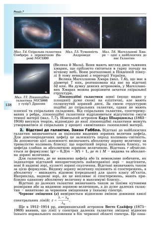 Розділ
1 8
Ìàë. 7.4. Спіральна галактика
Сом реро з перемичкою ( а-
ром) NGC1 00
Ìàë. 7.5. уманність
Андромеди
Ìàë. 7.6. Магелланові ма-
ри одні з най ли чи до
нас Галактик
(Велика й Мала). Вони мають вигляд дво тьмяни
марин, о срі лясто світяться в гарну погоду на
нічному не і. Вони розташовані в івденній півку-
лі й тому невидимі з території України.
Велика Магелланова мара (мал. 7.6), о ма в
діаметрі 7 кпк, розташована від нас на відстані
2 кпк. а думку деяки астрономів, у Магеллано-
ви мара мо на розрізнити зачатки спіральної
структури.
інзо одібні а актики зовні (як о видно у
пло ині) ду е с о і на еліптичні, але мають
сплюснутий зоряний диск. а сво ю структурою
поді ні до спіральни галактик, однак не мають
плоскої та спіральни складови . Від спіральни галактик, спостере у-
вани з ре ра, лінзоподі ні галактики відрізняються відсутністю смуги
темної матерії (мал. 7.7). імецький астроном ар вар ши д (186
1916) висунув теорію, відповідно до якої лінзоподі ні галактики мо уть
утворюватися зі спіральни у процесі «вимітання» газопилової матерії.
2. Відстані до най ли чи
галактик визначаються за оцінками видими зоряни величин це еїд.
ля довгоперіодични це еїд це зале ність період коливань світність.
а допомогою ці ї зале ності визначають а солютну зоряну величину за
тривалістю коливань лиску: о коротший період коливань лиску, то
це еїда сла ша за а солютною зоряною величиною. Відстань r о числю-
ться за ормулою: r = 0,2(m – M) 1, де m і Ì видима та а солют-
на зоряні величини.
ля галактик, де не виявлено це еїд а о ї немо ливо по ачити, як
індикатори відстаней використовують найяскравіші зорі надгіганти,
нові й наднові зорі, кулясті зоряні скупчення. Відстані визначають тако
за ці ю ормулою. Видиму зоряну величину оцінюють зі спостере ень, а
а солютну вва ають відомою (середньою) для цього класу о ктів.
априклад, наднові зорі, як це виплива зі спостере ень, мають при-
лизно однакову а солютну величину в максимумі лиску.
Відстані до далеки галактик визначають тако за ї німи кутовими
розмірами а о за видимою зоряною величиною, а до ду е далеки галак-
тик винятково за червоним змі енням у ї ньому спектрі.
ервоне з і енн z) вимірю ться відносною зміною дов ини вилі
спектральни ліній: z =
λ – λ0
λ0
.
е в 1912 1914 рр. американський астроном Ве то а ер (187
1969) виявив, о лінії у спектра далеки галактик змі ені відносно
ї нього нормального поло ення в ік червоної о ласті спектра. е озна-
Ìàë. 7.7. інзоподі на
галактика NGC 866
у сузір ї ракона
 