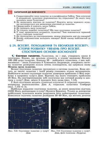 14
БУДОВА І ЕВОЛ ЦІЯ ВСЕСВІТУ
ЗАПИТАННЯ ДО ВИВЧЕНОГОЗАПИТАННЯ ДО ВИВЧЕНОГОЗАПИТАННЯ ДО ВИВЧЕНОГОЗАПИТАННЯ ДО ВИВЧЕНОГОЗАПИТАННЯ ДО ВИВЧЕНОГО
1. С арактеризуйте типи галактик за класи ікаці ю Га ла. им еліптичні
й неправильні галактики відрізняються від спіральни о якого типу
нале ить наша Галактика
2. Як визначають відстань до галактик оясніть метод червоного зсуву,
о застосову ться для визначення відстаней до галактик.
3. С ормулюйте й поясніть закон Га ла.
4. Як оцінюють маси галактик
5. и існують подвійні галактики о таке скупчення галактик
6. У чому проявля ться активність галактик им поясню ться червоний
зсув у спектра галактик
7. Як рунтуючись на спостере ення , мо на відрізнити зорі від квазарів
8. Якими осо ливостями володіють квазари Який квазар най ли чий до
емлі
§ 2 . ВСЕСВІТ. ПОХОДЖЕННЯ ТА ЕВОЛ ЦІЯ ВСЕСВІТУ.
ІСТОРІЯ РОЗВИТКУ УЯВЛЕНЬ ПРО ВСЕСВІТ.
СПОСТЕРЕЖНІ ОСНОВИ КОСМОЛОГІЇ
1. С Галактики, як і зорі, утворюють групи й
скупчення. Відомо, о загальна кількість в усьому видимому Всесвіті
100 200 млрд галактик. Близько 0 най ли чі галактики, з ни най-
масивніші наша Галактика й уманність Андромеди, утворюють систе-
му галактик розмірами кілька сотень кілопарсеків, о одер ала назву
і ева ру а а актик.
Великі скупчення галактик групуються в системи галактик. Вони міс-
тять до тисячі галактик і ї ній розмір становить кілька мегапарсеків.
ай ли че велике скупчення галактик діаметром при лизно Мпк пере-
ува в напрямку сузір я іви. Відстань від нього становить при лизно
20 Мпк. а спостере уваному не і скупчення ма кутовий розмір із цен-
тром у сузір ї іви, звідси й по одить його назва (мал. 7.12).
У його скупчення в одять гігантські еліптичні й спіральні галактики,
наприклад радіогалактика іва À, спіральна галактика Сом реро
(мал. 7.1 ) та ін.
ай ільш віддалене скупчення галактик, до якого визначено відстань
( 200 Мпк), розташоване в сузір ї Волосся Вероніки. ільки за допомогою
най ільши телескопів мо на розрізнити його найяскравіші галактики.
Комплекси скупчень галактик розмірами 0 60 Мпк, о містять десятки
Ì
Ì64 Ì8
Ì100
Ì98
Ì84
Ì87
Ì49
Ì61
η
β
δ
ζ
Ì104
Ì5
Ì60
Ìàë. 7.12. Скупчення галактик у сузір ї
іви
Ìàë. 7.13. Скупчення галактик у сузір ї
іви, ото телескопа «Буррела»
 