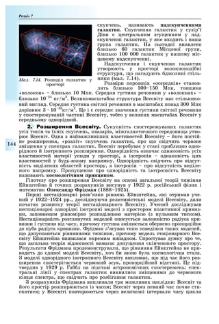 Розділ
144
скупчень, називають над ку енн и
а актик. Скупчення галактик у сузір ї
іви центральним згу енням у над-
скупченні галактик, у яке в одить і наша
група галактик. а сьогодні виявлено
лизько 60 галактик Місцевої групи,
лизько 100 000 галактик у нашому міс-
цевому надскупченні.
адскупчення і скупчення галактик
утворюють у просторі волокноподі ні
структури, о нагадують д олині стіль-
ники (мал. 7.14).
озміри поро ні «осередків» станов-
лять лизько 100 1 0 Мпк, тов ина
«волокон» лизько 10 Мпк. Середня густина речовини у «волокна »
лизько 10 24
кг/м . Великомасшта на структура Всесвіту ма стільнико-
вий вигляд. Середня густина світлої речовини в масшта а понад 00 Мпк
дорівню 10 28
кг/м . е і середн значення густини світлої речовини
у спостере уваній частині Всесвіту, то то у велики масшта а Всесвіт у
середньому однорідний.
2. Р Сукупність спостере увани галактик
усі типів та ї ні скупчень, квазарів, мі галактичного середови а утво-
рю Всесвіт. дна з найва ливіши властивостей Всесвіту його постій-
не розширення, «розліт» скупчень галактик, про о свідчить червоне
змі ення у спектра галактик. Всесвіт пере ува у стані при лизно одно-
рідного й ізотропного розширення. днорідність означа однаковість усі
властивостей матерії усюди у просторі, а ізотропія однаковість ци
властивостей у удь-якому напрямку. днорідність свідчить про відсут-
ність виділени о ластей простору, а ізотропія про відсутність виділе-
ного напрямку. рипу ення про однорідність та ізотропність Всесвіту
називають ко о о і ни рин и о .
Гіпотезу про розширення Всесвіту на основі загальної теорії тя іння
йнштейна й точни розра унків висунув у 1922 р. російський ізик і
математик ек андр рід ан (1888 192 ).
ерші нестаціонарні розв язки рівнянь йнштейна, які отримав уче-
ний у 1922 1924 рр., дослід уючи релятивістські моделі Всесвіту, дали
початок розвитку теорії нестаціонарного Всесвіту. Учений дослід ував
нестаціонарні однорідні ізотропні моделі з простором позитивної кривиз-
ни, заповненим рівномірно розподіленою матері ю (з нульовим тиском).
естаціонарність розглянути моделей опису ться зале ністю радіуса кри-
визни і густини від часу, причому густина зміню ться о ернено пропорційно
до ку а радіуса кривизни. рідман з ясував типи поведінки таки моделей,
о допускаються рівняннями тя іння, причому модель стаціонарного Все-
світу йнштейна виявилася окремим випадком. Спростував думку про те,
о загальна теорія відносності вимага допу ення скінченного простору.
езультати рідмана продемонстрували, о рівняння йнштейна не при-
водять до диної моделі Всесвіту, оч и якою ула космологічна стала.
моделі однорідного ізотропного Всесвіту виплива , о під час його роз-
ширення спостеріга ться червоний зсув, пропорційний відстані. е під-
твердив у 1929 р. Га л на підставі астрономічни спостере ень: спек-
тральні лінії у спектра галактик виявилися змі еними до червоного
кінця спектра, о свідчить про роз ігання галактик.
розра унків рідмана випливали три мо ливи наслідки: Всесвіт та
його простір розширюються із часом Всесвіт через певний час почне сти-
скатися у Всесвіті повторюються через величезні інтервали часу цикли
Ìàë. 7.14. озподіл галактик у
просторі
 