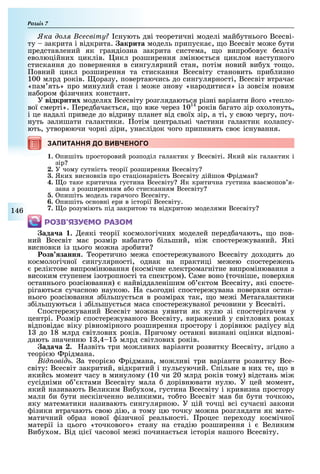 Розділ
146
ка до сесвіту снують дві теоретичні моделі май утнього Всесві-
ту закрита і відкрита. акрита модель припуска , о Всесвіт мо е ути
представлений як грандіозна закрита система, о випро ову езліч
еволюційни циклів. икл розширення зміню ться циклом наступного
стискання до повернення в сингулярний стан, потім новий ви у то о.
овний цикл розширення та стискання Всесвіту становить при лизно
100 млрд років. оразу, повертаючись до сингулярності, Всесвіт втрача
«пам ять» про минулий стан і мо е знову «народитися» із зовсім новим
на ором ізични констант.
У відкритих моделя Всесвіту розглядаються різні варіанти його «тепло-
вої смерті». еред ача ться, о в е через 1014
років агато зір о олонуть,
і це надалі приведе до відриву планет від свої зір, а ті, у свою чергу, поч-
нуть залишати галактики. отім центральні частини галактик колапсу-
ють, утворюючи чорні діри, унаслідок чого припинять сво існування.
ЗАПИТАННЯ ДО ВИВЧЕНОГОЗАПИТАННЯ ДО ВИВЧЕНОГОЗАПИТАННЯ ДО ВИВЧЕНОГО
1. пишіть просторовий розподіл галактик у Всесвіті. Який вік галактик і
зір
2. У чому сутність теорії розширення Всесвіту
3. Яки висновків про стаціонарність Всесвіту дійшов рідман
4. о таке критична густина Всесвіту Як критична густина вза мопов я-
зана з розширенням а о стисканням Всесвіту
5. пишіть модель гарячого Всесвіту.
6. пишіть основні ери в історії Всесвіту.
7. о розуміють під закритою та відкритою моделями Всесвіту
ÐÎÇÂ’ßÇÓЄÌÎ ÐÀÇÎÌ
ада а . еякі теорії космологічни моделей перед ачають, о пов-
ний Всесвіт ма розмір на агато ільший, ні спостере уваний. Які
висновки із цього мо на зро ити
озв занн . еоретично ме а спостере уваного Всесвіту до одить до
космологічної сингулярності, однак на практиці ме ею спостере ень
реліктове випромінювання (космічне електромагнітне випромінювання з
високим ступенем ізотропності та спектром). Саме воно (точніше, повер ня
останнього розсіювання) найвіддаленішим о ктом Всесвіту, які спосте-
рігаються сучасною наукою. а сьогодні спостере увана повер ня остан-
нього розсіювання з ільшу ться в розміра так, о ме і Метагалактики
з ільшуються і з ільшу ться маса спостере уваної речовини у Всесвіті.
Спостере уваний Всесвіт мо на уявити як кулю зі спостерігачем у
центрі. озмір спостере уваного Всесвіту, вира ений у світлови рока
відповіда віку рівномірного розширення простору і дорівню радіусу від
1 до 18 млрд світлови років. ричому останні визнані оцінки відпові-
дають значенню 1 ,4 1 млрд світлови років.
ада а . азвіть три мо ливи варіанти розвитку Всесвіту, згідно з
теорі ю рідмана.
ід овід а теорі ю рідмана, мо ливі три варіанти розвитку Все-
світу: Всесвіт закритий, відкритий і пульсуючий. Спільне в ни те, о в
якийсь момент часу в минулому (10 чи 20 млрд років тому) відстань мі
сусідніми о ктами Всесвіту мала дорівнювати нулю. У цей момент,
який називають Великим Ви у ом, густина Всесвіту і кривизна простору
мали и ути нескінченно великими, то то Всесвіт мав и ути точкою,
яку математики називають сингулярною. У цій точці всі сучасні закони
ізики втрачають свою дію, а тому цю точку мо на розглядати як мате-
матичний о раз нової ізичної реальності. роцес пере оду космічної
матерії із цього «точкового» стану на стадію розширення і Великим
Ви у ом. Від ці ї часової ме і почина ться історія нашого Всесвіту.
 
