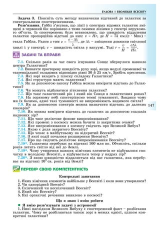 147
БУДОВА І ЕВОЛ ЦІЯ ВСЕСВІТУ
ада а . оясніть суть методу визначення відстаней до галактик за
спектральними спостере еннями.
озв занн . Га л з ясував, о лінії у спектра відоми галактик змі-
ені в червоний ік порівняно з тими самими лініями у спектрі неру омо-
го о кта. з спостере ень уло встановлено, о швидкість віддалення
галактик пропорційна відстані до ни : v = Hr, де H = 7 км/(с Мпк)
стала Га ла. азом з тим v =
c ∆λ
λ
, де ∆λ змі ення дов ини світлової
вилі λ у спектрі с швидкість світла у вакуумі. оді r = =
c∆λv
HλH
.
ÇÀÄÀ×І ÒÀ ÂÏÐÀÂÈ
7.1. Скільки разів за час свого існування Сонце о ернулося навколо
центра Галактики
7.2. Визначте просторову швидкість ру у зорі, як о модулі променевої та
тангенціальної складови відповідно рівні 0 й 2 км/с. ро іть креслення.
7.3. Які зорі в одять у плоску складову Галактики
7.4. Які структури мають галактики
7.5. Як за допомогою закону Га ла мо на виміряти відстань до Галак-
тики
7.6. и мо уть від уватися зіткнення галактик
7.7. о таке галактичний рік і який вік Сонця в галактични рока
7.8. а зоряному не і спостеріга мо темні туманності. авдяки чому
ми ї ачимо, ад е такі туманності не випромінюють видимого світла
7.9. Як за допомогою спектрів мо на визначити відстань до далеки
квазарів
7.10. Як мо на виміряти відстань до галактик за допомогою спала ів
наднови зір
7.11. о таке реліктове онове випромінювання
7.12. Які промені з космосу мо на ачити із закритими очами
7.13. Яке випромінювання з космосу свідчить про Великий Ви у
7.14. Якою доля закритого Всесвіту
7.15. о чека в май утньому на відкритий Всесвіт
7.16. якої події почалося розширення Всесвіту
7.17. ро о свідчить реліктове випромінювання Всесвіту
7.18*. Галактика пере ува на відстані 100 млн пк. числіть, скільки
років летить світло від неї до емлі.
7.19*. ому утворення ва ки імічни елементів не від увалося спо-
чатку в молодому Всесвіті, а від ува ться тепер у надра зір
7.20*. якою швидкістю віддаля ться від нас галактика, яка пере у-
ва на відстані 109
св. років від емлі
ÏÅÐÅÂІÐ ÑÂÎÞ ÊÎÌÏÅÒÅÍÒÍІÑÒÜ
онтро ні за итанн
1. Яки імічни елементів най ільше у Всесвіті і коли вони утворилися
2. и однорідний Всесвіт
. Скінченний чи нескінченний Всесвіт
4. Який вік Всесвіту
. Які органічні речовини виявлено в космосі
о зна і в і робити
 в і розв зувати зада і з а троно і
1. ині наслідком Великого Ви у у спостере ний акт роз ігання
галактик. ому не роз ігаються тако зорі в ме а одні ї, цілком кон-
кретної галактики
 