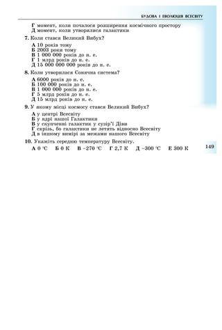 149
БУДОВА І ЕВОЛ ЦІЯ ВСЕСВІТУ
Ã момент, коли почалося розширення космічного простору
Ä момент, коли утворилися галактики
7. Коли стався Великий Ви у
À 10 років тому
Á 200 роки тому
Â 1 000 000 років до н. е.
Ã 1 млрд років до н. е.
Ä 1 000 000 000 років до н. е.
8. Коли утворилася Сонячна система
À 6000 років до н. е.
Á 100 000 років до н. е.
Â 1 000 000 років до н. е.
Ã млрд років до н. е.
Ä 1 млрд років до н. е.
9. У якому місці космосу стався Великий Ви у
À у центрі Всесвіту
Á у ядрі нашої Галактики
Â у скупченні галактик у сузір ї іви
Ã скрізь, о галактики не летять відносно Всесвіту
Ä в іншому вимірі за ме ами нашого Всесвіту
10. Ука іть середню температуру Всесвіту.
À 0 Ñ Á 0 К Â 270 Ñ Ã 2,7 К Ä 00 Ñ 00 К
 