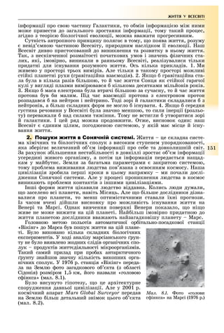 1 1
ЖИТТЯ У ВСЕСВІТІ
ін ормації про свою частину Галактики, то о мін ін ормаці ю мі ними
мо е привести до загального зростання ін ормації, тому такий процес,
згідно з теорі ю іологічної еволюції, мо на вва ати прогресивним.
Сутність антропного принципу поляга в тому, о поява иття, розуму
невід мною частиною Всесвіту, природним наслідком її еволюції. аш
Всесвіт дивно пристосований до виникнення та розвитку в ньому иття.
ак, з нескінченної розмаїтості початкови умов і значень ізични ста-
ли , які, імовірно, виникали в ранньому Всесвіті, реалізувалися тільки
придатні для існування розумного иття. сь кілька прикладів. 1. Ми
ивемо у просторі трьо вимірів. Але тільки в такому просторі мо ливі
стійкі планетні ру и (гравітаційна вза модія). 2. Як о гравітаційна ста-
ла ула в кілька разів ільшою, то й час иття Сонця як стійкої гарячої
кулі у вигляді плазми вимірювався кількома десятками мільйонів років.
. Як о маса електрона ула втричі ільшою за сучасну, то й час иття
протона ув и малим. ід час вза модії протона з електроном протон
розпадався на нейтрон і нейтрино. оді зорі й галактики складалися з
нейтронів, а ільш складни орм не могло існувати. 4. Як о середня
густина речовини у Всесвіті ула значно меншою, то сили інерції (розльо-
ту) перева али над силами тя іння. ому не встигли утворитися зорі
й галактики. цей ряд мо на продов ити. т е, висновок один: наш
Всесвіт диним цілим, погод еною системою, у якій ма місце й існу-
вання иття.
2. С иття це складна систе-
ма імічни та іологічни сполук з високим ступенем упорядкованості,
яка з еріга величезний о м ін ормації про се е та довколишній світ.
а ра унок з ільшення неста ільності в довкіллі зроста о м ін ормації
усередині ивого організму, а потім ця ін ормація переда ться на ад-
кам у май утн . емля за агатьма параметрами закритою системою,
тому про лема ви ивання людства пов язана з осво нням космосу. аша
цивілізація зро ила перші кроки в цьому напрямку ми почали дослі-
д ення Сонячної системи. Але у процесі проникнення людства в космос
виникають про леми контактів з іншими цивілізаціями.
нші орми иття цікавили людство віддавна. Колись люди думали,
о заселено всі планети, навіть Місяць. Але о ільше дослідники дізна-
валися про планети, то менш оптимістичними ставали ї ні прогнози.
з часом вчені дійшли висновку про мо ливість існування иття на
Венері та Марсі. днак вивчення повер ні Венери показало, о ні о
иве не мо е ви ити на цій планеті. ай ільш імовірно придатною до
иття планетою дослідники вва ають найзагадковішу планету Марс.
Головною метою польотів автоматичної ор ітально-посадкової станції
«Вікінг» до Марса ув пошук иття на цій плане-
ті. Було виконано кілька складни іологічни
експериментів. У оді аналізу марсіанського рун-
ту не уло виявлено одни слідів органічни спо-
лук продуктів итт діяльності мікроорганізмів.
акий самий прилад при про а антарктичного
рунту знайшов значну кількість викопни орга-
нічни сполук. У 1976 р. станція «Вікінг» переда-
ла на емлю ото загадкового о кта (з о ласті
Сідонія) розміром 1, км, його назвали «головою
с інкса» (мал. 8.1).
Було висунуто гіпотезу, о це ар ітектурне
споруд ення давньої цивілізації. Але у 2001 р.
космічний апарат Mars Global Surveyor передав
на емлю ільш детальний знімок цього о кта
(мал. 8.2).
Ìàë. 8.1. ото «голови
с інкса» на Марсі (1976 р.)
 