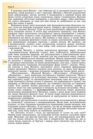 Розділ
1 4
У ву чому сенсі Всесвіт світ не есни тіл із законами ї нього ру у та
розвитку, ї ній розподіл у часі і просторі. Матерія у Всесвіті розподілена
ду е нерівномірно, значна частина її зосеред ена в окреми ільш а о
менш густи космічни тіла : галактика , зоря і туманностя . Відстані
мі окремими о ктами вимірюють у світлови рока , то то відстаня ,
які світло про одить за один рік (від Сонця до най ли чої до нас зорі
воно йде понад 4 роки).
орівняно вузькі ме і мо ливи змін ундаментальни ізични ста-
ли , коли е мо ливе існування иття, говорить про унікальність ї ні
значень у нашому Всесвіті. Саме ця ї ня винятковість за езпечу мо ли-
вість існування иття. точки зору антропного принципу, наш Всесвіт
пройшов через нескінченну послідовність циклів розширення і стиснен-
ня. а початку ко ного з ни складався свій на ір ізични стали , о
змінювався від циклу до циклу. Ми ивемо в тому циклі, у якому с ор-
мувалося по днання ізични стали та інши властивостей, сприятливе
для виникнення складни структур і иви систем. е виняток, о
в матеріальному космосі існу нескінченна кількість різни всесвітів,
водночас у ко ному з ни свій на ір, свій комплекс ізични стали
і властивостей.
У нашому Всесвіті, з нашим комплексом ізични яви , зв язків
і ундаментальни ізични стали , його ста ільність за езпечу ться
саме тими законами природи, які реалізувалися в довколишньому світі.
Але мо уть існувати й інші, незвичні для нас комплекси яви , ста іль-
ність яки за езпечу ться іншими законами. Мо на припустити існуван-
ня всесвітів з іншими законами, іншими властивостями простору часу
і світовими константами, не менш організовани , ні наш, і навіть таки ,
о за езпечують існування негуманоїдни орм иття і розуму. т е,
ми існу мо в тому Всесвіті, властивості якого сприяють ормуванню
иви організмів. Мо уть існувати інші всесвіти, де діють інші унда-
ментальні закони, і мо ливе існування принципово інши орм иття.
«Мультивсесвіт», «Великий Всесвіт», «Мультіверс», «Гіпервсесвіт»,
« адвсесвіт» різні переклади англійського терміна . ласті
Всесвіту пере увають на величезни відстаня , на агато ільши за роз-
мір горизонту подій, та еволюціонують незале но одна від одної. Будь-
який спостерігач ачить тільки ті процеси, які від уваються в домені, о
дорівню за о сягом с ері радіусом, о становить відстань до горизонту
подій. акі домени мо на розглядати як окремі всесвіти, поді ні до
нашого: вони так само однорідні й ізотропні на велики масшта а . о д-
нання таки утворень і у тив е віто . аотична теорія припуска
нескінченну різноманітність Всесвітів, ко на з яки мо е мати відмінні
від інши Всесвітів ізичні сталі. В іншій теорії всесвіти розрізняються
за квантовим виміром. а визначенням ці припу ення не мо на експе-
риментально перевірити.
итання про нескінченну кількість мо ливи мультивсесвітів у ізиці
та космології, стика ться з непорозумінням. Як о інші мультивсесвіти
існують, то ї н існування підкоря ться принципово іншим законам, ні
існування нашого Всесвіту. А це означа , о ми не мо емо отримати від
ни ін ормацію, ад е ізичний зв язок мі різними о ктами мо ли-
вий тоді, коли вони ивуть за поді ними законами.
к діснити в ок тим о рин и ово не с о е на на світ
кремі вчені припускають, о каналами зв язку мо уть слугувати чорні
діри. Мо ливо, о ар ри простору часу, які відокремлюють наш Все-
світ від інши всесвітів, не такі в е й неприступні. е виняток, о із
часом наука подлола ці ар ри і виведе наші уявлення про космос на
якісно новий рівень.
 
