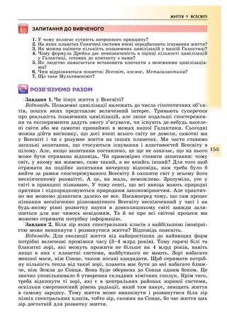 1
ЖИТТЯ У ВСЕСВІТІ
ЗАПИТАННЯ ДО ВИВЧЕНОГОЗАПИТАННЯ ДО ВИВЧЕНОГОЗАПИТАННЯ ДО ВИВЧЕНОГОЗАПИТАННЯ ДО ВИВЧЕНОГОЗАПИТАННЯ ДО ВИВЧЕНОГО
1. У чому поляга сутність антропного принципу
2. а яки планета Сонячної системи вчені перед ачають існування иття
3. Як мо на оцінити кількість позаземни цивілізацій у нашій Галактиці
4. ому ормула рейка да невизначеність в оцінці кількості цивілізацій
у Галактиці, готови до контакту з нами
5. Як людство намага ться встановити контакти з неземними цивілізація-
ми
6. им відрізняються поняття: сесвіт, космос, Мета а актика
7. о таке Мультивсесвіт
ÐÎÇÂ’ßÇÓЄÌÎ ÐÀÇÎÌ
авдан . и існу иття у Всесвіті
ід овід озаземні цивілізації нале ать до числа гіпотетични о к-
тів, пошук яки представля величезний інтерес. ривають суперечки
про реальність позаземни цивілізацій, але лише подальші спостере ен-
ня та експерименти дадуть змогу з ясувати, чи існують де-не удь населе-
ні світи а о ми самотні принаймні в ме а нашої Галактики. Сьогодні
мо на дійти висновку, о досі вчені всього світу не довели, самотні ми
у Всесвіті і чи розумне иття на інши планета . Ми часто ставимо
загальні запитання, о стосуються існування і властивостей Всесвіту в
цілому. Але, як о запитання поставлено, це е не означа , о на нього
мо е ути отримана відповідь. и правомірно ставити запитання: чому
світ, у якому ми ивемо, саме такий, а не якийсь інший ля того о
отримати на поді не запитання вичерпну відповідь, нам тре а уло
вийти за рамки спостере уваного Всесвіту й о опити світ у всьому його
нескінченному розмаїтті. А це, на аль, немо ливо. розуміло, усе у
світі в принципі пізнаване. У тому сенсі, о всі яви а мають природні
причини і підпорядковуються природним закономірностям. Але практич-
но ми мо емо дізнатися далеко не все. асамперед тому, о сам процес
пізнання нескінченно різноманітного Всесвіту нескінченний у часі і на
удь-якому рівні розвитку науки в довколишньому світі зав ди зали-
шиться для нас чимось невідомим. а й не про всі світові процеси ми
мо емо отримати потрі ну ін ормацію.
авдан . Біля зір яки спектральни класів з най ільшою імовірні-
стю мо е виникнути і розвинутися иття Відповідь поясніть.
ід овід ля еволюції иття від найпростіши до найви и орм
потрі ні величезні промі ки часу ( 4 млрд років). ому гарячі ілі та
лакитні зорі, які мо уть про ити не ільше як 4 млрд років, навіть
як о в ни планетні системи, май утнього не мають. орі на агато
меншої маси, ні Сонце, тако погані кандидати. о отримати потрі -
ну кількість тепла від такої зорі, планета ма ути до неї на агато ли -
че, ні емля до Сонця. Вона уде о ернена до Сонця одним оком. е
значно уповільнювало утворення складни імічни сполук. Крім того,
тре а відкинути ті зорі, які в центральни района зоряної системи,
оскільки смертоносний рівень радіації, який там пану , зни ить иття
в самому зародку. ому иття мо е виникнути і розвинутися іля зір
пізні спектральни класів, то то зір, с о и на Сонце, о час иття ци
зір достатній для розвитку иття.
 