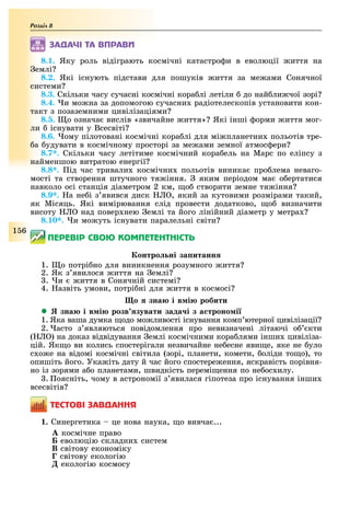 Розділ
1 6
ÇÀÄÀ×І ÒÀ ÂÏÐÀÂÈ
8.1. Яку роль відіграють космічні катастро и в еволюції иття на
емлі
8.2. Які існують підстави для пошуків иття за ме ами Сонячної
системи
8.3. Скільки часу сучасні космічні кора лі летіли до най ли чої зорі
8.4. и мо на за допомогою сучасни радіотелескопів установити кон-
такт з позаземними цивілізаціями
8.5. о означа вислів «звичайне иття» Які інші орми иття мог-
ли існувати у Всесвіті
8.6. ому пілотовані космічні кора лі для мі планетни польотів тре-
а удувати в космічному просторі за ме ами земної атмос ери
8.7*. Скільки часу летітиме космічний кора ель на Марс по еліпсу з
найменшою витратою енергії
8.8*. ід час тривали космічни польотів виника про лема неваго-
мості та створення штучного тя іння. яким періодом ма о ертатися
навколо осі станція діаметром 2 км, о створити земне тя іння
8.9*. а не і з явився диск , який за кутовими розмірами такий,
як Місяць. Які вимірювання слід провести додатково, о визначити
висоту над повер нею емлі та його лінійний діаметр у метра
8.10*. и мо уть існувати паралельні світи
ÏÅÐÅÂІÐ ÑÂÎÞ ÊÎÌÏÅÒÅÍÒÍІÑÒÜ
онтро ні за итанн
1. о потрі но для виникнення розумного иття
2. Як з явилося иття на емлі
. и иття в Сонячній системі
4. азвіть умови, потрі ні для иття в космосі
о зна і в і робити
 зна і в і розв зувати зада і з а троно і
1. Яка ваша думка одо мо ливості існування комп ютерної цивілізації
2. асто з являються повідомлення про невизначені літаючі о кти
( ) на доказ відвідування емлі космічними кора лями інши цивіліза-
цій. Як о ви колись спостерігали незвичайне не есне яви е, яке не уло
с о е на відомі космічні світила (зорі, планети, комети, оліди то о), то
опишіть його. Ука іть дату й час його спостере ення, яскравість порівня-
но із зорями а о планетами, швидкість перемі ення по не ос илу.
. оясніть, чому в астрономії з явилася гіпотеза про існування інши
всесвітів
ÒÅÑÒÎÂІ ÇÀÂÄÀÍÍß
1. Синергетика це нова наука, о вивча ...
À космічне право
Á еволюцію складни систем
Â світову економіку
Ã світову екологію
Ä екологію космосу
 