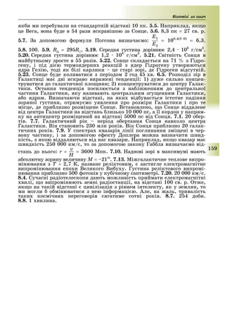 1 9
ід о іді до з д
як и ми пере ували на стандартній відстані 10 пк. 5.5. априклад, як о
це Вега, вона уде в 4 рази яскравішою за Сонце. 5.6. 8, пк = 27 св. р.
5.7. а допомогою ормули огсона визнача мо:
E1
E2
= 100,4(2 0)
= 6, .
5.8. 100. 5.9. RA = 29 R . 5.19. Середня густина дорівню 2,4 108
г/см .
5.20. Середня густина дорівню 1,2 108
г/см . 5.21. Світність Сонця в
май утньому зросте в разів. 5.22. Сонце склада ться на 71 з Гідро-
гену, і під ді ю термоядерни реакцій з ядер Гідрогену утворюються
ядра Гелію, тоді як ілі карлики це старі зорі, де Гідроген відсутній.
5.23. Сонце уде коливатися з періодом 2 год 4 в. 6.5. озподіл зір в
Галактиці ма дві яскраво вира ені тенденції: 1) ду е сильно концен-
труватися до галактичної пло ини 2) концентруватися до центру Галак-
тики. стання тенденція посилю ться з на ли енням до центральної
частини Галактики, яку називають центральним згу енням Галактики,
а о ядром. Визначаючи відстані, на яки від ува ться істотне падіння
зоряної густини, отриму мо уявлення про розміри Галактики і про те
місце, де при лизно розмі ене Сонце. Встановлено, о Сонце віддалене
від центра Галактики на відстань лизько 10 000 пс, а її кордон у напрям-
ку на антицентр розмі ений на відстані 000 пс від Сонця. 7.1. 20 о ер-
тів. 7.7. Галактичний рік період о ертання Сонця навколо центра
Галактики. Він становить 2 0 млн років. Вік Сонця при лизно 20 галак-
тични років. 7.9. У спектра квазарів лінії поглинання змі ені в чер-
вону частину, і за допомогою е екту оплера мо на визначити швид-
кість, з якою віддаляються від нас квазари. априклад, як о квазар ма
швидкість 2 0 000 км/с, то за допомогою закону Га ла визнача мо від-
стань до нього: r =
v
H
= 600 Мпк. 7.10. аднові зорі в максимумі мають
а солютну зоряну величину Ì = 21m
. 7.13. Мі галактичне теплове випро-
мінювання з Ò = 2,7 К, назване реліктовим, застигле електромагнітне
випромінювання епо и Великого Ви у у. Густина реліктового випромі-
нювання при лизно 00 отонів у ку ічному сантиметрі. 7.20. 20 000 км/с.
8.4. Сучасні радіотелескопи дають мо ливість приймати електромагнітні
вилі, о випромінюють земні радіостанції, на відстані 100 св. р. т е,
як о на такій відстані цивілізація з рівнем інтелекту, як у землян, то
ми могли о мінюватися з нею ін ормаці ю. Але, на аль, тривалість
таки космічни переговорів сягатиме сотні років. 8.7. 2 4 до и.
8.8. 1 вилина.
 