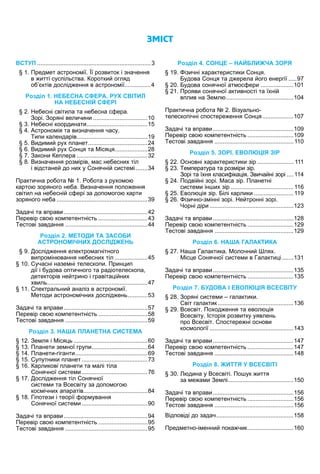 ÇÌІÑÒ
ВСТУП . . . . . . . . . . . . . . . . . . . . . . . . . . . . . . . . . . . . . . . . . . . . . . . . . . . . . . . . . . . . . . . . . . . . . 3
1 Пред ет астроно ії ї розвиток і значення
в итті сус ільства оротки огляд
о ктів дослід ення в астроно ії. . . . . . . . . . . . . . . . 4
Р . НЕБЕСНА СФЕРА. РУХ СВІТИЛ
НА НЕБЕСНІЙ СФЕРІ
е есні світила та не есна с ера
орі оряні величини . . . . . . . . . . . . . . . . . . . . . . . . . . . . . . . . . 1 0
е есні координати. . . . . . . . . . . . . . . . . . . . . . . . . . . . . . . . . . . . . 1 5
строно ія та визначення часу
и и календарів. . . . . . . . . . . . . . . . . . . . . . . . . . . . . . . . . . . . . . . . . . . 1 9
иди и ру ланет. . . . . . . . . . . . . . . . . . . . . . . . . . . . . . . . . . . . 2 4
иди и ру он я та іся я. . . . . . . . . . . . . . . . . . . . 2 8
акони е лера . . . . . . . . . . . . . . . . . . . . . . . . . . . . . . . . . . . . . . . . . . . 3 2
изначення роз ірів ас не есни тіл
і відстане до ни у онячні систе і . . . . . . . 3 4
Практична ро ота 1 о ота з ру о о
карто зоряного не а изначення оло ення
світил на не есні с ері за до о ого карти
зоряного не а . . . . . . . . . . . . . . . . . . . . . . . . . . . . . . . . . . . . . . . . . . . . . . . . . . . . . . . 3 9
адачі та в рави. . . . . . . . . . . . . . . . . . . . . . . . . . . . . . . . . . . . . . . . . . . . . . . . . . . 4 2
Перевір сво ко етентність . . . . . . . . . . . . . . . . . . . . . . . . . . . . . . 4 3
естові завдання . . . . . . . . . . . . . . . . . . . . . . . . . . . . . . . . . . . . . . . . . . . . . . . . . . 4 4
Р . ЕТОДИ ТА ЗАСОБИ
АСТРОНО ІЧНИХ ДОСЛІД ЕН
ослід ення електро агнітного
ви ро ін вання не есни тіл . . . . . . . . . . . . . . . . . . . . 4 5
1 учасні назе ні телеско и Прин и
дії і удова о тичного та радіотелеско а
детекторів не трино і гравіта і ни
виль. . . . . . . . . . . . . . . . . . . . . . . . . . . . . . . . . . . . . . . . . . . . . . . . . . . . . . . . . . . . . 4 7
11 ектральни аналіз в астроно ії
етоди астроно ічни дослід ень. . . . . . . . . . . . 5 3
адачі та в рави. . . . . . . . . . . . . . . . . . . . . . . . . . . . . . . . . . . . . . . . . . . . . . . . . . . 5 7
Перевір сво ко етентність . . . . . . . . . . . . . . . . . . . . . . . . . . . . . . 5 8
естові завдання . . . . . . . . . . . . . . . . . . . . . . . . . . . . . . . . . . . . . . . . . . . . . . . . . . 5 9
Р . НА А ПЛАНЕТНА СИСТЕ А
1 е ля і іся ь . . . . . . . . . . . . . . . . . . . . . . . . . . . . . . . . . . . . . . . . . . . . . 6 0
1 Планети зе ної гру и. . . . . . . . . . . . . . . . . . . . . . . . . . . . . . . . . . 6 4
1 Планети гіганти. . . . . . . . . . . . . . . . . . . . . . . . . . . . . . . . . . . . . . . . . . . . 6 9
1 у утники ланет . . . . . . . . . . . . . . . . . . . . . . . . . . . . . . . . . . . . . . . . 7 3
1 арликові ланети та алі тіла
онячної систе и . . . . . . . . . . . . . . . . . . . . . . . . . . . . . . . . . . . . . . . . 7 6
1 ослід ення тіл онячної
систе и та сесвіту за до о ого
кос ічни а аратів. . . . . . . . . . . . . . . . . . . . . . . . . . . . . . . . . . . . . . . 8 4
1 і отези і теорії ор ування
онячної систе и . . . . . . . . . . . . . . . . . . . . . . . . . . . . . . . . . . . . . . . . 9 0
адачі та в рави. . . . . . . . . . . . . . . . . . . . . . . . . . . . . . . . . . . . . . . . . . . . . . . . . . . 9 4
Перевір сво ко етентність . . . . . . . . . . . . . . . . . . . . . . . . . . . . . . 9 5
естові завдання . . . . . . . . . . . . . . . . . . . . . . . . . . . . . . . . . . . . . . . . . . . . . . . . . . 9 5
Р . СОН Е НАЙБЛИ ЧА ЗОРЯ
1 ізичні арактеристики он я
удова он я та д ерела ого енергії . . . . . 9 7
удова сонячної ат ос ери . . . . . . . . . . . . . . . . . . . . 1 0 1
1 Прояви сонячної активності та ї ні
в лив на е л . . . . . . . . . . . . . . . . . . . . . . . . . . . . . . . . . . . . . . . . . 1 0 4
Практична ро ота ізуально
телеско ічні с остере ення он я. . . . . . . . . . . . . . . . . . . 1 0 7
адачі та в рави. . . . . . . . . . . . . . . . . . . . . . . . . . . . . . . . . . . . . . . . . . . . . . . . . 1 0 9
Перевір сво ко етентність . . . . . . . . . . . . . . . . . . . . . . . . . . . . 1 0 9
естові завдання . . . . . . . . . . . . . . . . . . . . . . . . . . . . . . . . . . . . . . . . . . . . . . . . 1 1 0
Р . ЗОРІ. ЕВОЛ ІЯ ЗІР
сновні арактеристики зір . . . . . . . . . . . . . . . . . . . . . . 1 1 1
е ература та роз іри зір
орі та ї ня класи іка ія вича ні зорі . . . . 1 1 4
Подві ні зорі аса зір Планетні
систе и ін и зір . . . . . . . . . . . . . . . . . . . . . . . . . . . . . . . . . . . . . . 1 1 6
вол ія зір ілі карлики . . . . . . . . . . . . . . . . . . . . . . . . 1 1 9
зично з інні зорі е тронні зорі
орні діри . . . . . . . . . . . . . . . . . . . . . . . . . . . . . . . . . . . . . . . . . . . . . . . . . . . 1 2 3
адачі та в рави. . . . . . . . . . . . . . . . . . . . . . . . . . . . . . . . . . . . . . . . . . . . . . . . . 1 2 8
Перевір сво ко етентність . . . . . . . . . . . . . . . . . . . . . . . . . . . . 1 2 9
естові завдання . . . . . . . . . . . . . . . . . . . . . . . . . . . . . . . . . . . . . . . . . . . . . . . . 1 2 9
Р . НА А ГАЛА ТИ А
а а алактика олочни ля
іс е онячної систе и в алакти і. . . . . . . 1 3 1
адачі та в рави. . . . . . . . . . . . . . . . . . . . . . . . . . . . . . . . . . . . . . . . . . . . . . . . . 1 3 5
Перевір сво ко етентність . . . . . . . . . . . . . . . . . . . . . . . . . . . . 1 3 5
Р . БУДОВА І ЕВОЛ ІЯ ВСЕСВІТУ
оряні систе и галактики
віт галактик. . . . . . . . . . . . . . . . . . . . . . . . . . . . . . . . . . . . . . . . . . . . . . 1 3 6
сесвіт По од ення та евол ія
сесвіту сторія розвитку уявлень
ро сесвіт остере ні основи
кос ології . . . . . . . . . . . . . . . . . . . . . . . . . . . . . . . . . . . . . . . . . . . . . . . . . . . 1 4 3
адачі та в рави. . . . . . . . . . . . . . . . . . . . . . . . . . . . . . . . . . . . . . . . . . . . . . . . . 1 4 7
Перевір сво ко етентність . . . . . . . . . . . . . . . . . . . . . . . . . . . . 1 4 7
естові завдання . . . . . . . . . . . . . . . . . . . . . . . . . . . . . . . . . . . . . . . . . . . . . . . . 1 4 8
Р . ИТТЯ У ВСЕСВІТІ
дина у сесвіті По ук иття
за е а и е лі. . . . . . . . . . . . . . . . . . . . . . . . . . . . . . . . . . . . . . . . 1 5 0
адачі та в рави. . . . . . . . . . . . . . . . . . . . . . . . . . . . . . . . . . . . . . . . . . . . . . . . . 1 5 6
Перевір сво ко етентність . . . . . . . . . . . . . . . . . . . . . . . . . . . . 1 5 6
естові завдання . . . . . . . . . . . . . . . . . . . . . . . . . . . . . . . . . . . . . . . . . . . . . . . . 1 5 6
ід овіді до задач. . . . . . . . . . . . . . . . . . . . . . . . . . . . . . . . . . . . . . . . . . . . . . . 1 5 8
Пред етно і енни ока чик. . . . . . . . . . . . . . . . . . . . . . . . . . . . 1 6 0
 