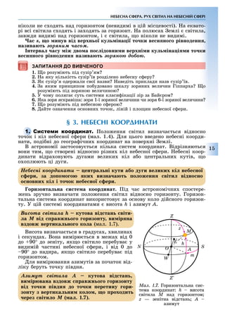 1
НЕБЕСНА СФЕРА. РУХ СВІТИЛ НА НЕБЕСНІЙ СФЕРІ
ніколи не с одять над горизонтом (невидимі в цій місцевості). а еквато-
рі всі світила с одять і за одять за горизонт. а полюса емлі світила,
зав ди видимі над горизонтом, і світила, о ніколи не видимі.
×àñ s о инув від верхн о ку іна і то ки ве н но о рівноденн
назива т çîðÿíèì ÷àñîì.
нтерва а у іж дво а о ідовни и верхні и ку іна і и то ки
ве н но о рівноденн назива т çîðÿíîþ äîáîþ.
ЗАПИТАННЯ ДО ВИВЧЕНОГО
1. о розуміють під сузір ям
2. а яку кількість сузір їв розділено не есну с еру
3. Як сузір я одер али свої назви аведіть приклади назв сузір їв.
4. а яким принципом по удовано шкалу зоряни величин Гіппар а о
розуміють під зоряною величиною
5. У чому поляга суть системи класи ікації зір за Бай ром
6. Яка зоря яскравіша: зоря 1-ї зоряної величини чи зоря 6-ї зоряної величини
7. о розуміють під не есною с ерою
8. айте означення основни точок, ліній і пло ин не есної с ери.
§ 3. НЕБЕСНІ КООРДИНАТИ
С оло ення світил визнача ться відносно
точок і кіл не есної с ери (мал. 1.4). ля цього введено не есні коорди-
нати, поді ні до геогра ічни координат на повер ні емлі.
В астрономії застосову ться кілька систем координат. Відрізняються
вони тим, о створені відносно різни кіл не есної с ери. е есні коор-
динати відра овують дугами велики кіл а о центральни кутів, о
о оплюють ці дуги.
Íåáåñíі êîîðäèíàòè ентра ні кути або ду и ве иких кі небе но
ери за до о о о ких визна а т о оженн віти відно но
о новних кі і то ок небе но ери.
оризонта на и те а координат. ід час астрономічни спостере-
ень зручно визначати поло ення світил відносно горизонту. Горизон-
тальна система координат використову за основу коло дійсного горизон-
ту. У цій системі координатами висота h і азимут À.
Âèñîòà ñâіòèëà h кутова від тан віти
ëà Ì від равжн о о оризонту ви ір на
вздовж вертика но о ко а (мал. 1.7).
Висота визнача ться в градуса , вилина
і секунда . Вона вимірю ться в ме а від 0
до 90° до зеніту, як о світило пере ува у
видимій частині не есної с ери, і від 0 до
90° до надира, як о світило пере ува під
горизонтом.
ля вимірювання азимутів за початок від-
ліку еруть точку півдня.
Àçèìóò ñâіòèëà À кутова від тан
ви ір вана вздовж равжн о о оризонту
від то ки івдн до то ки еретину ори
зонту з вертика ни ко о о роходит
ерез віти о Ì (ìàë. 1.7).
ЗАПИТАННЯ ДО ВИВЧЕНОГОЗАПИТАННЯ ДО ВИВЧЕНОГО
С
точок і кіл не есної с ери (мал. 1.4). ля цього введено не есні коорди-
Íåáåñíі êîîðäèíàòè ентра ні кути або ду и ве иких кі небе но
ери за до о о о ких визна а т о оженн віти відно но
о новних кі і то ок небе но ери.
Âèñîòà ñâіòèëà h кутова від тан віти
ëà Ì від равжн о о оризонту ви ір на
вздовж вертика но о ко а (мал. 1.7).
Àçèìóò ñâіòèëà À кутова від тан
ви ір вана вздовж равжн о о оризонту
від то ки івдн до то ки еретину ори
зонту з вертика ни ко о о роходит
ерез віти о Ì (ìàë. 1.7).
Ìàë. 1.7. Горизонтальна сис-
тема координат: h висота
світила Ì над горизонтом
z — зенітна відстань À –
азимут
W
N O
Z
z
M
S
A
m
E h
 