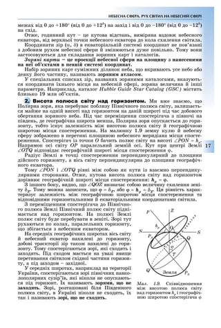 17
НЕБЕСНА СФЕРА. РУХ СВІТИЛ НА НЕБЕСНІЙ СФЕРІ
ме а від 0 до 180° (від 0 до 12h
) на за ід і від 0 до 180° (від 0 до 12h
)
на с ід.
т е, годинний кут це кутова відстань, виміряна вздов не есного
екватора, від вер ньої точки не есного екватора до кола с илення світила.
Координати зір (α, δ) в екваторіальній системі координат не пов язані
з до овим ру ом не есної с ери й змінюються ду е повільно. ому вони
застосовуються для складання зоряни карт і каталогів.
Çîðÿíі êàðòè е роек і небе но ери на о ину з нане ени и
на не об кта и в евні и те і координат.
а ір зоряни карт сумі ни ділянок не а, о вкривають усе не о а о
деяку його частину, називають зор ни ат а о .
У спеціальни списка зір, названи зоряними каталогами, вказують-
ся координати ї нього місця на не есній с ері, зоряна величина й інші
параметри. априклад, каталог Hubble Guide Star Catalog (GSC) містить
лизько 19 млн о ктів.
Ми в е зна мо, о
олярна зоря, яка пере ува по лизу івнічного полюса світу, залиша ть-
ся май е на одній висоті над горизонтом на даній широті під час до ового
о ертання зоряного не а. ід час перемі ення спостерігача з півночі на
південь, де геогра ічна широта менша, олярна зоря опуска ться до гори-
зонту, то то існу зале ність мі висотою полюса світу й геогра ічною
широтою місця спостере ення. а малюнку 1.9 земну кулю й не есну
с еру зо ра ено в перетині пло иною не есного меридіана місця спосте-
ре ення. Спостерігач із точки Î ачить полюс світу на висоті .
апрямок осі світу OP паралельний земній осі. Кут при центрі емлі
відповіда геогра ічній широті місця спостере ення ϕ.
адіус емлі в точці спостере ення перпендикулярний до пло ини
дійсного горизонту, а вісь світу перпендикулярна до пло ини геогра іч-
ного екватора.
ому і рівні мі со ою як кути із вза мно перпендику-
лярними сторонами. т е, кутова висота полюса світу над горизонтом
дорівню геогра ічній широті місця спостере ення: .
іншого оку, видно, о визнача со ою величину с илення зені-
ту . ому мо на записати, о , а о . я рівність арак-
теризу зале ність мі геогра ічною широтою місця спостере ення та
відповідними горизонтальними й екваторіальними координатами світила.
перемі енням спостерігача до івнічно-
го полюса емлі івнічний полюс світу підні-
ма ться над горизонтом. а полюсі емлі
полюс світу уде пере увати в зеніті. орі тут
ру аються по кола , паралельни горизонту,
о з іга ться з не есним екватором.
а середні геогра ічни широта вісь світу
й не есний екватор на илені до горизонту,
до ові тра кторії зір тако на илені до гори-
зонту. ому спостерігаються зорі, які с одять і
за одять. ід с одом ма ться на увазі яви е
перетинання світилом с ідної частини горизон-
ту, а під за одом за ідної.
У середні широта , наприклад на території
України, спостерігаються зорі північни навко-
лополярни сузір їв, які ніколи не опускають-
ся під горизонт. називають зор и о не
заход т . орі, розташовані іля івденного
полюса світу, в Україні ніколи не с одять, ї
так і називають зорі о не ход т .
олярна зоря, яка пере ува по лизу івнічного полюса світу, залиша ть-
Ìàë. 1.9. Співвідношення
мі висотою полюса світу
над горизонтом hp і геогра іч-
ною широтою спостерігача ϕ
PS
PN
емля
T
Q
S
ZP
Ohp
N
ϕ
 