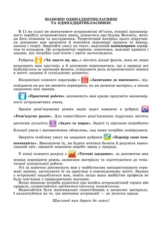 В
В 11-му класі ви вивчатимете астрономічні о кти, основні закономір-
ності пере ігу астрономічни яви , дізна теся про удову Всесвіту, мето-
ди його пізнання та дослід ення. еоретичний матеріал цього підручни-
ка допомо е вам зрозуміти й пояснити відповідні процеси та яви а,
закони і теорії. вертайте увагу на текст, виділений на івжирни шри -
том та кольором. е астрономічні терміни, означення, ва ливі правила і
закони, які потрі но пам ятати і вміти застосовувати.
у рика и зна те ви о містить цікаві акти, вона не лише
розширить ваш кругозір, а й допомо е переконатися, о в природі все
від ува ться за законами ізики, усвідомити роль астрономічного знання
в итті людини й суспільному розвитку.
априкінці ко ного парагра а а итанн до вив ено о , від-
повідаючи на які ви змо ете перевірити, як ви засвоїли матеріал, а тако
закріпити свої знання.
Практи ні роботи допомо уть вам кра е зрозуміти закономір-
ності астрономічни яви .
разки розв язування різни видів задач наведено в ру риці
«Ðîçâ’ÿзу о разо . ля самостійного розв язування підручник містить
достатню кількість ада та в рав . адачі із зірочкою потре ують
ільшої уваги і математични о числень, над ними потрі но поміркувати.
верніть осо ливу увагу на завдання ру рики Перевір во ко
етентні т . Виконуючи ї , ви удете вчитися ачити й розуміти навко-
лишній світ, змо ете пояснити пере іг яви у природі.
У кінці ко ного розділу е тові завданн , за допомогою ни
мо на перевірити рівень засво ння матеріалу та підготуватися до тема-
тичної контрольної ро оти.
Усі ці навички допомо уть вам у май утньому використовувати отри-
мані знання, застосувати ї на практиці в повсякденному итті. нання
з астрономії знадо ляться вам, навіть як о ваша май утня про есія не
уде пов язана з природничими науками.
Як о виникне потре а дізнатися про якийсь астрономічний термін а о
правило, скористайтеся редметно іменним ока иком.
амагайтеся ути максимально самостійними в засво нні матеріалу.
налаштуйтеся на те, о вивчення астрономії — це нелегка праця.
ас ивої вам доро и до нан
 