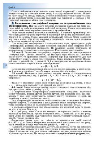 Розділ 1
18
дне з найва лив ши завдань практичної астроном ї визначення
момент в часу та азимут в точок с оду й за оду не есни св тил. Момен-
ти часу с оду та за оду св тила, а тако поло ення точок с оду та за о-
ду на математичному горизонт зале ать в д с илення δ світила і гео-
гра чної широти ϕ м сця спостере ення.
ід час свого до ового о ертання навколо осі світу сві-
тила двічі за до у перетинають не есний меридіан. Яви е про од ення
світилом не есного меридіана називають ку іна і .
озрізняють вер ню й ни ню кульмінації. У âåðõíіé êóëüìіíàöії сві-
тило при до овому русі пере ува в найви ій точці над горизонтом, най-
ли чій до зеніту. очка íèæíüîї êóëüìіíàöії світила ільш віддалена
від точки зеніту, ні точка вер ньої кульмінації, і наста через половину
до и після вер ньої кульмінації.
ри складанні геогра ічни і топогра ічни карт, прокладанні доріг
і магістралей, розвідці покладів корисни копалин то о потрі но знати
геогра ічні координати місцевості. і завдання мо на розв язати за
допомогою астрономічни спостере ень. озглянемо три спосо и.
1-é ñïîñіá. Визначити геогра ічну широту мо на за спостере енням
олярної зорі. Як о вва ати, о олярна зоря вказу на івнічний
полюс світу, то при лизно висота олярної зорі над горизонтом да нам
геогра ічну широту місця спостере ення. Як о виміряти висоту оляр-
ної зорі у вер ній (hâ) і ни ній (hí) кульмінація , то одер имо ільш
точне значення широти місця спостере ення:
.
е рівняння справд у ться для всі зір, о не за одять, у яки вер -
ня і ни ня кульмінації пере увають по один ік від зеніту.
2-é ñïîñіá. Визначити геогра ічну широту мо на зі спостере ення
вер ньої кульмінації зір. рівнянь hâ = (90° – ϕ) δ і hâ = (90° + ϕ) δ
одер имо:
.
нак « » ставиться, як о зоря кульміну до півдня від зеніту, а знак
« » як о зоря кульміну до півночі від зеніту.
3-é ñïîñіá. Визначити геогра ічну широту мо на зі спостере ення зір,
о про одять по лизу зеніту: .
В астрономічни о серваторія установлюють спеціальні телескопи
(зеніт-телескоп, отогра ічна зенітна тру а), які іксують зорі, о про-
одять у полі зору інструмента, по лизу зеніту. С илення (δ) зорі, о
пере ува в зеніті, дорівнюватиме ϕ.
яд о серваторій, осна ени зеніт-телескопами, створюють Всесвітню
слу у широти. ї завданням дослід ення зміни геогра ічної широти,
то то спостере ення за поло енням полюсів на повер ні емлі.
У природі від уваються так ц кав яви а, як полярний день та поляр-
на н ч, а тако ла н ч.
У т дн року, коли Сонце не за одить за горизонт (нав ть у момент
ни ньої кульм нац ї), трива полярний день, , навпаки, у т дн року,
коли Сонце не с одить над горизонтом (нав ть у момент вер ньої кульм -
нац ї), трива полярна н ч.
астосу мо умову того, о св тило не за одить на дан й широт
δ (90° – ϕ) до Сонця. дер имо, о полярний день трива в т дн року,
коли с илення Сонця задовольня умову δ 90° – ϕ.
аявн сть атмос ери приводить до того, о пром нь св тла в д не есного
т ла перш н потрапити в око спостер гача про одить кр зь земну атмо-
с еру заломлю ться, тим самим зм уючи видиме поло ення св тила
в дносно справ нього. е яви е називають àñòðîíîìi÷íîþ ðåôðàêöiєþ.
 
