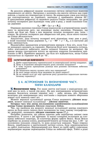 19
НЕБЕСНА СФЕРА. РУХ СВІТИЛ НА НЕБЕСНІЙ СФЕРІ
а ра унок ре ракц ї видиме поло ення св тила зм у ться в дносно
справ нього до зен ту. м ення ρ зале ить в д висоти св тила над гори-
зонтом, а тако в д температури та тиску. а нормальни умов для св тил,
о спостер гаються на горизонт , значення ρ приймають р вним .
ура уванням ре ракц ї та видимого рад уса Сонця зна одимо, о дата
початку полярного дня в дпов да тому дню в роц , у який с илення Сон-
ця дор вню
.
тримане значення с илення Сонця в дшуку мо в астроном чному ор ч-
нику та випису мо дату, о в дпов да цьому значенню. чевидно, о
таки дат уде дв . дна з ни визнача початок полярного дня, нша
к нець. а початок полярного дня о ира ться той день, п сля якого с илен-
ня Сонця з ільшу ться.
Аналог чно, дата початку полярної ноч в дпов да тому дню в роц ,
у який с илення Сонця дор вню δ = ϕ 90° + ρ + R, а в наступн дн
воно зменшу ться.
адзвичайно вра аючим астроном чним яви ем ла н ч, коли Сон-
це ненадовго за одить за горизонт. ротягом лої ноч тривають сут нки,
то то осв тлен сть не ос илу нав ть оп вноч лизька до веч рньої. е
яви е мо на спостер гати вл тку на високи широта (починаючи при-
лизно із 60°). рийнято вва ати, о ла н ч в д ува ться, як о Сонце
опуска ться за горизонт в д 0 до 6°.
ЗАПИТАННЯ ДО ВИВЧЕНОГО
1. айте арактеристику горизонтальної та екваторіальної систем координат.
2. ому в астрономії використовують різні системи координат
3. У чому поляга принципова різниця мі різними системами не есни
координат
4. Як визначити висоту полюса світу над горизонтом
5. а якої умови св тило уде видимим на дан й широт
6. е на земній кулі всі зорі протягом року ру аються паралельно матема-
тичному горизонту
§ 4. АСТРОНОМІЯ ТА ВИЗНАЧЕННЯ ЧАСУ.
ТИПИ КАЛЕНДАРІВ
Усе наше иття пов язане з періодичною змі-
ною дня та ночі, а тако пір року. а ци повторювани астрономічни
яви а азуються основні одиниці часу до а, місяць, рік. сновна
величина для вимірювання часу пов язана з періодом повного о ертання
земної кулі навколо сво ї осі.
Момент вер ньої кульмінації центра Сонця називають ді ни о у
äíåì, момент ни ньої кульмінації ді но івні .
нтерва а у іж дво а о ідовни и одно енни и ку іна і и
ентра он назива т äіéñíîþ ñîíÿ÷íîþ äîáîþ.
ас, о пройшов від моменту ни ньої кульмінації центра сонячного
диска до удь-якого іншого його поло ення на тому самому геогра ічно-
му меридіані, називають ді ни он ни а о (Ò).
отрі но зазначити, о дійсна сонячна до а періодично зміню свою
тривалість. У цього дві причини: 1) на ил пло ини екліптики до пло-
ини не есного екватора, 2) еліптична орма ор іти емлі. Коли емля
пере ува на ділянці еліпса, розмі еній ли че до Сонця (на мал. 1.10 це
поло ення показано ліворуч), то вона ру а ться швидше. ерез півроку
емля, пере уваючи в протиле ній частині еліпса, уде перемі уватися
по ор іті повільніше. ерівномірний ру емлі по своїй ор іті спричиня
нерівномірне видиме перемі ення Сонця на не есній с ері. о то в різні
ЗАПИТАННЯ ДО ВИВЧЕНОГО
ною дня та ночі, а тако пір року. а ци повторювани астрономічни
 